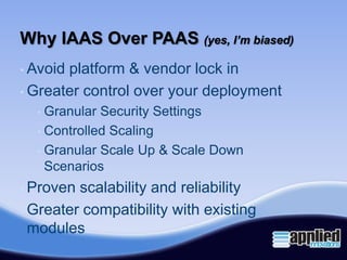 Why IAAS Over PAAS (yes, I’m biased)
• Avoidplatform & vendor lock in
• Greater control over your deployment
  • Granular Security Settings
  • Controlled Scaling

  • Granular Scale Up & Scale Down
    Scenarios
• Proven scalability and reliability
• Greater compatibility with existing
  modules
 