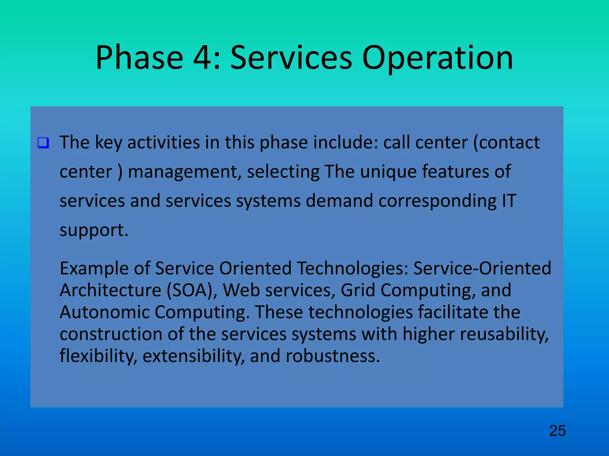 Phase 4: Services Operation
 The key activities in this phase include: call center (contact
center ) management, selecting The unique features of
services and services systems demand corresponding IT
support.
Example of Service Oriented Technologies: Service-Oriented
Architecture (SOA), Web services, Grid Computing, and
Autonomic Computing. These technologies facilitate the
construction of the services systems with higher reusability,
flexibility, extensibility, and robustness.
25
 