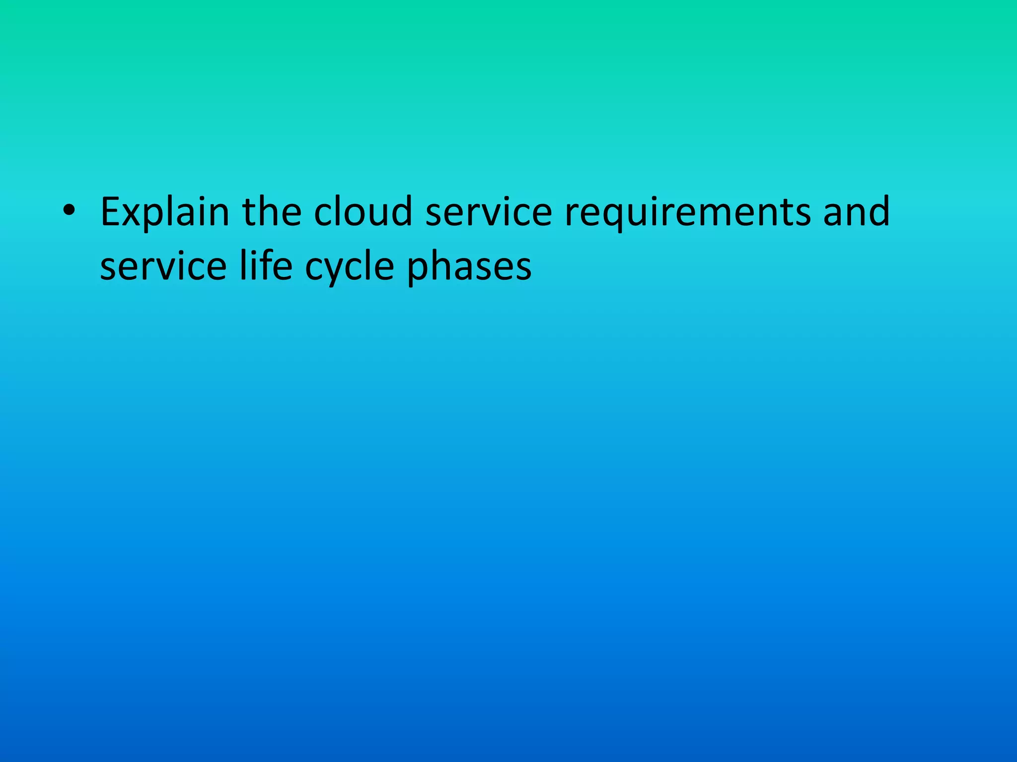 • Explain the cloud service requirements and
service life cycle phases
 