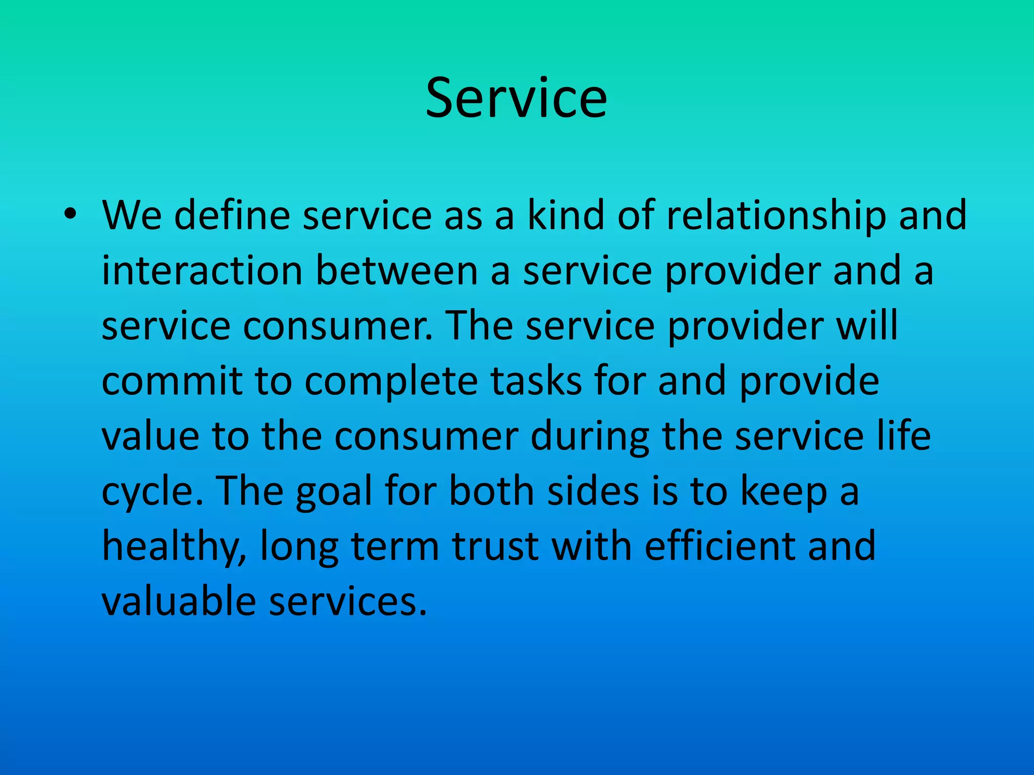 Service
• We define service as a kind of relationship and
interaction between a service provider and a
service consumer. The service provider will
commit to complete tasks for and provide
value to the consumer during the service life
cycle. The goal for both sides is to keep a
healthy, long term trust with efficient and
valuable services.
 
