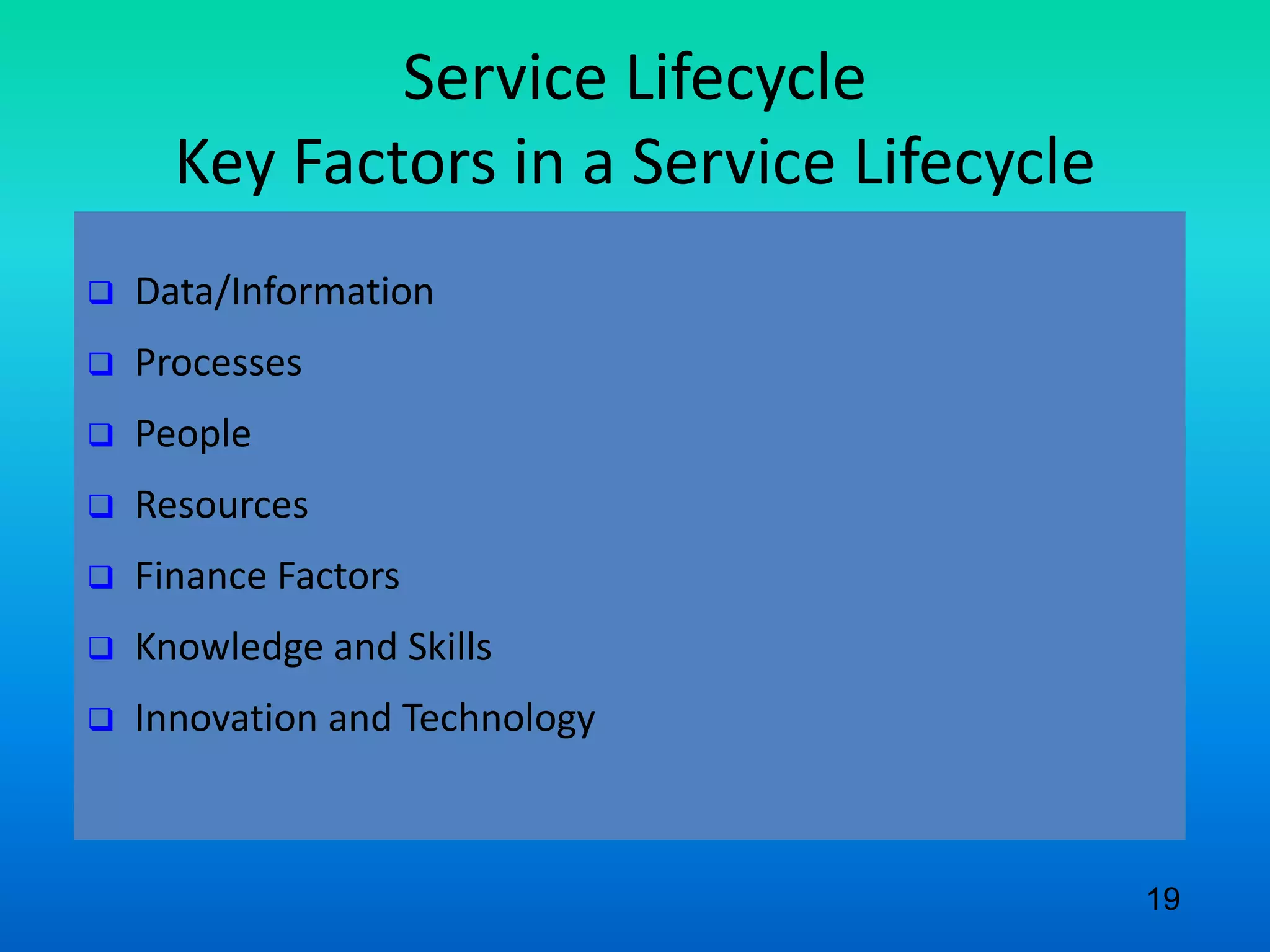 Service Lifecycle
Key Factors in a Service Lifecycle
 Data/Information
 Processes
 People
 Resources
 Finance Factors
 Knowledge and Skills
 Innovation and Technology
19
 