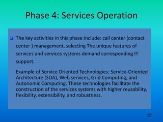 Phase 4: Services Operation
 The key activities in this phase include: call center (contact
center ) management, selecting The unique features of
services and services systems demand corresponding IT
support.
Example of Service Oriented Technologies: Service-Oriented
Architecture (SOA), Web services, Grid Computing, and
Autonomic Computing. These technologies facilitate the
construction of the services systems with higher reusability,
flexibility, extensibility, and robustness.
25
 