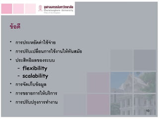 ข้ อดี
• การประหยัดค่ าใช้ จ่าย
• การปรั บเปลี่ยนการใช้ งานให้ ทันสมัย
• ประสิทธิผลของระบบ
    – flexibility
    – scalability
• การจัดเก็บข้ อมูล
• การขยายการให้ บริการ
• การปรั บปรุ งการทางาน
                                         10
 