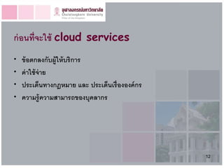 ก่ อนที่จะใช้ cloud services
•   ข้ อตกลงกับผู้ให้ บริการ
•   ค่ าใช้ จ่าย
•   ประเด็นทางกฎหมาย และ ประเด็นเรื่ ององค์ กร
•   ความรู้ ความสามารถของบุคลากร




                                                 12
 