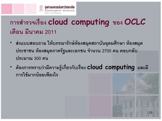 การสารวจเรื่อง cloud computing ของ OCLC
เดือน มีนาคม 2011
• ส่ งแบบสอบถาม ให้ บรรณารั กษ์ ห้องสมุดสถาบันอุดมศึกษา ห้ องสมุด
  ประชาชน ห้ องสมุดภาครั ฐและเอกชน จานวน 2700 คน ตอบกลับ
  ประมาณ 300 คน
• ต้ องการทราบว่ ามีความรู้ เกี่ยวกับเรื่ อง cloud computing และมี
  การใช้ มากน้ อยเพียงไร




                                                                     13
 