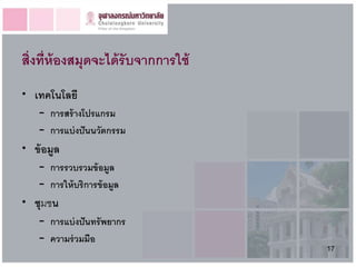 สิ่งที่ห้องสมุดจะได้ รับจากการใช้
• เทคโนโลยี
    – การสร้ างโปรแกรม
    – การแบ่ งปั นนวัตกรรม
• ข้ อมูล
    – การรวบรวมข้ อมูล
    – การให้ บริการข้ อมูล
• ชุมชน
    – การแบ่ งปั นทรัพยากร
    – ความร่ วมมือ
                                    17
 