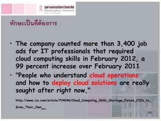 ทักษะเป็ นที่ต้องการ

• The company counted more than 3,400 job
  ads for IT professionals that required
  cloud computing skills in February 2012, a
  99 percent increase over February 2011
• "People who understand cloud operations
  and how to deploy cloud solutions are really
  sought after right now,"
  http://www.cio.com/article/704046/Cloud_Computing_Skills_Shortage_Forces_CIOs_to_

  Grow_Their_Own   _
                                                                                 19
 
