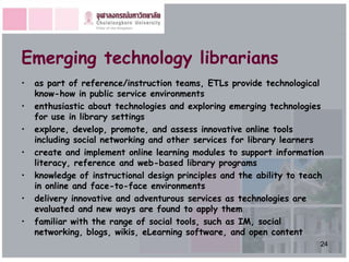 Emerging technology librarians
•   as part of reference/instruction teams, ETLs provide technological
    know-how in public service environments
•   enthusiastic about technologies and exploring emerging technologies
    for use in library settings
•   explore, develop, promote, and assess innovative online tools
    including social networking and other services for library learners
•   create and implement online learning modules to support information
    literacy, reference and web-based library programs
•   knowledge of instructional design principles and the ability to teach
    in online and face-to-face environments
•   delivery innovative and adventurous services as technologies are
    evaluated and new ways are found to apply them
•   familiar with the range of social tools, such as IM, social
    networking, blogs, wikis, eLearning software, and open content
                                                                        24
 