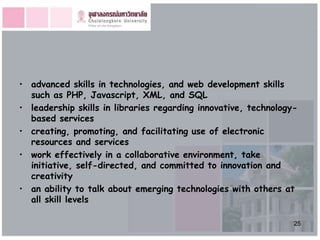 • advanced skills in technologies, and web development skills
  such as PHP, Javascript, XML, and SQL
• leadership skills in libraries regarding innovative, technology-
  based services
• creating, promoting, and facilitating use of electronic
  resources and services
• work effectively in a collaborative environment, take
  initiative, self-directed, and committed to innovation and
  creativity
• an ability to talk about emerging technologies with others at
  all skill levels

                                                                 25
 
