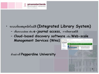 • ระบบห้ องสมุดอัตโนมัติ (Integrated Library System)
   – เพิ่มระบบย่ อย เช่ น e-journal access, การติดตามสถิติ
   – Cloud-based discovery software เช่ น Web-scale
     Management Services (Wms)



   ตัวอย่ างที่ Pepperdine University



                                                             8
 