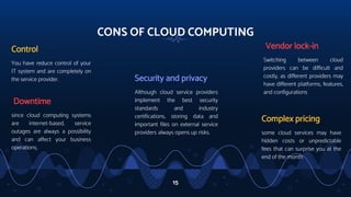 CONS OF CLOUD COMPUTING
Control
You have reduce control of your
IT system and are completely on
the service provider. Security and privacy
Although cloud service providers
implement the best security
standards and industry
certifications, storing data and
important files on external service
providers always opens up risks.
Vendor lock-in
Switching between cloud
providers can be difficult and
costly, as different providers may
have different platforms, features,
and configurations
15
Complex pricing
some cloud services may have
hidden costs or unpredictable
fees that can surprise you at the
end of the month
Downtime
since cloud computing systems
are internet-based, service
outages are always a possibility
and can affect your business
operations.
 