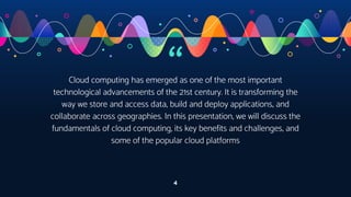 “
Cloud computing has emerged as one of the most important
technological advancements of the 21st century. It is transforming the
way we store and access data, build and deploy applications, and
collaborate across geographies. In this presentation, we will discuss the
fundamentals of cloud computing, its key benefits and challenges, and
some of the popular cloud platforms
4
 