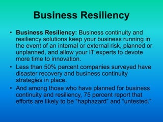 Business Resiliency
• Business Resiliency: Business continuity and
resiliency solutions keep your business running in
the event of an internal or external risk, planned or
unplanned, and allow your IT experts to devote
more time to innovation.
• Less than 50% percent companies surveyed have
disaster recovery and business continuity
strategies in place.
• And among those who have planned for business
continuity and resiliency, 75 percent report that
efforts are likely to be “haphazard” and “untested.”
 