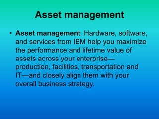 Asset management
• Asset management: Hardware, software,
and services from IBM help you maximize
the performance and lifetime value of
assets across your enterprise—
production, facilities, transportation and
IT—and closely align them with your
overall business strategy.
 
