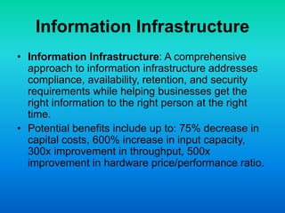 Information Infrastructure
• Information Infrastructure: A comprehensive
approach to information infrastructure addresses
compliance, availability, retention, and security
requirements while helping businesses get the
right information to the right person at the right
time.
• Potential benefits include up to: 75% decrease in
capital costs, 600% increase in input capacity,
300x improvement in throughput, 500x
improvement in hardware price/performance ratio.
 