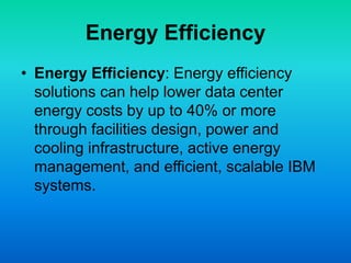 Energy Efficiency
• Energy Efficiency: Energy efficiency
solutions can help lower data center
energy costs by up to 40% or more
through facilities design, power and
cooling infrastructure, active energy
management, and efficient, scalable IBM
systems.
 