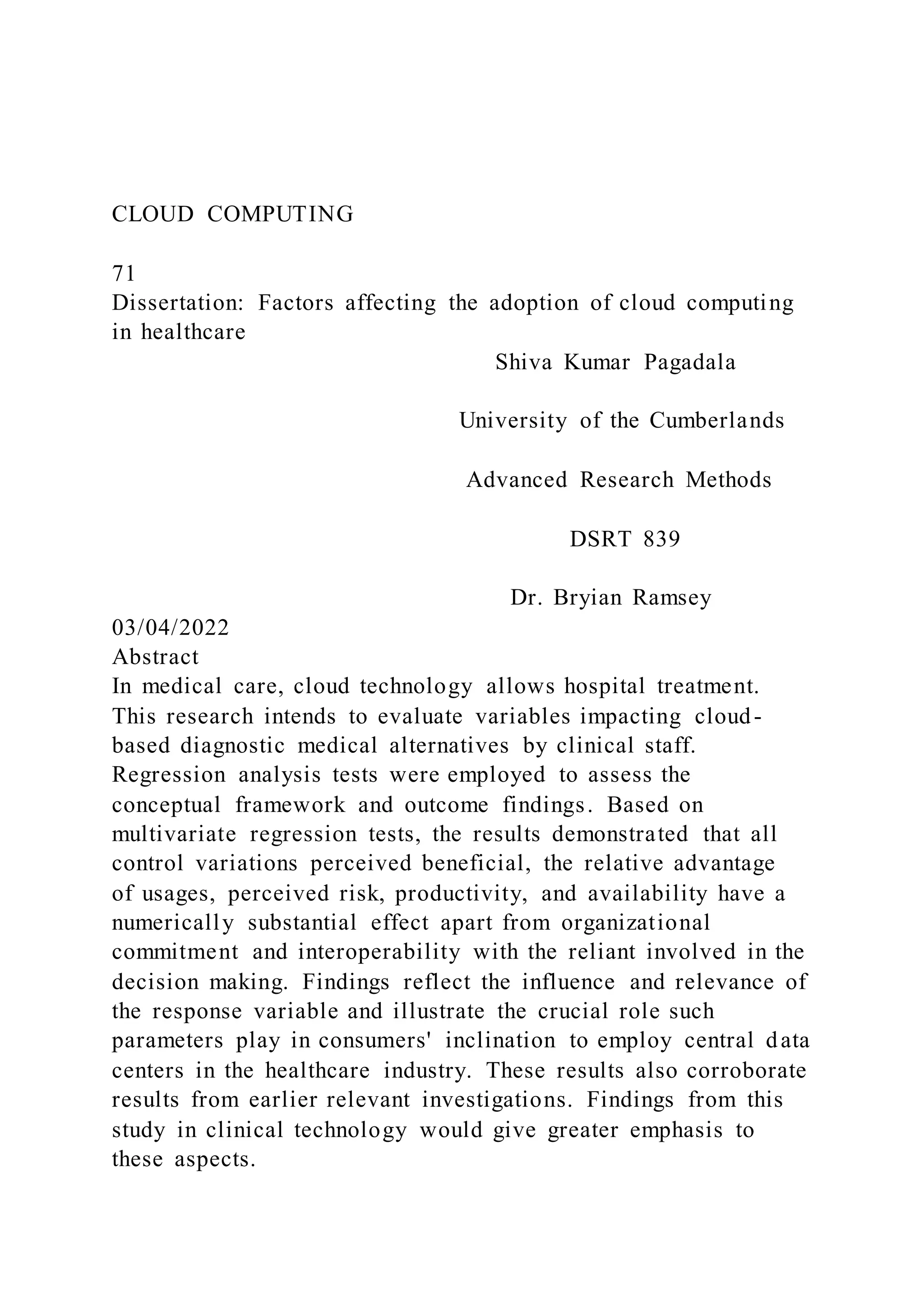 CLOUD COMPUTING
71
Dissertation: Factors affecting the adoption of cloud computing
in healthcare
Shiva Kumar Pagadala
University of the Cumberlands
Advanced Research Methods
DSRT 839
Dr. Bryian Ramsey
03/04/2022
Abstract
In medical care, cloud technology allows hospital treatment.
This research intends to evaluate variables impacting cloud-
based diagnostic medical alternatives by clinical staff.
Regression analysis tests were employed to assess the
conceptual framework and outcome findings. Based on
multivariate regression tests, the results demonstrated that all
control variations perceived beneficial, the relative advantage
of usages, perceived risk, productivity, and availability have a
numerically substantial effect apart from organizational
commitment and interoperability with the reliant involved in the
decision making. Findings reflect the influence and relevance of
the response variable and illustrate the crucial role such
parameters play in consumers' inclination to employ central data
centers in the healthcare industry. These results also corroborate
results from earlier relevant investigations. Findings from this
study in clinical technology would give greater emphasis to
these aspects.
 