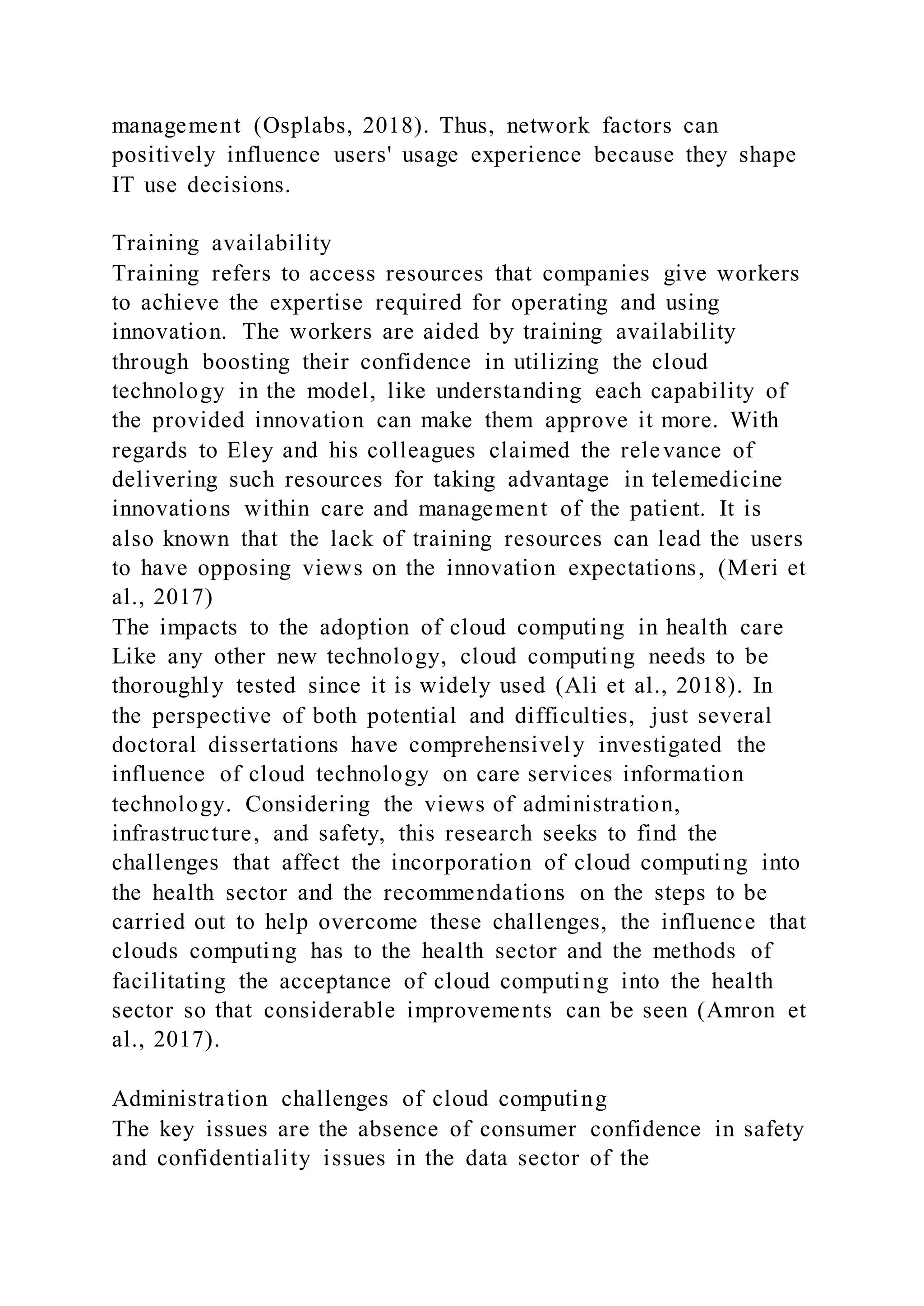 management (Osplabs, 2018). Thus, network factors can
positively influence users' usage experience because they shape
IT use decisions.
Training availability
Training refers to access resources that companies give workers
to achieve the expertise required for operating and using
innovation. The workers are aided by training availability
through boosting their confidence in utilizing the cloud
technology in the model, like understanding each capability of
the provided innovation can make them approve it more. With
regards to Eley and his colleagues claimed the relevance of
delivering such resources for taking advantage in telemedicine
innovations within care and management of the patient. It is
also known that the lack of training resources can lead the users
to have opposing views on the innovation expectations, (Meri et
al., 2017)
The impacts to the adoption of cloud computing in health care
Like any other new technology, cloud computing needs to be
thoroughly tested since it is widely used (Ali et al., 2018). In
the perspective of both potential and difficulties, just several
doctoral dissertations have comprehensively investigated the
influence of cloud technology on care services information
technology. Considering the views of administration,
infrastructure, and safety, this research seeks to find the
challenges that affect the incorporation of cloud computing into
the health sector and the recommendations on the steps to be
carried out to help overcome these challenges, the influence that
clouds computing has to the health sector and the methods of
facilitating the acceptance of cloud computing into the health
sector so that considerable improvements can be seen (Amron et
al., 2017).
Administration challenges of cloud computing
The key issues are the absence of consumer confidence in safety
and confidentiality issues in the data sector of the
 