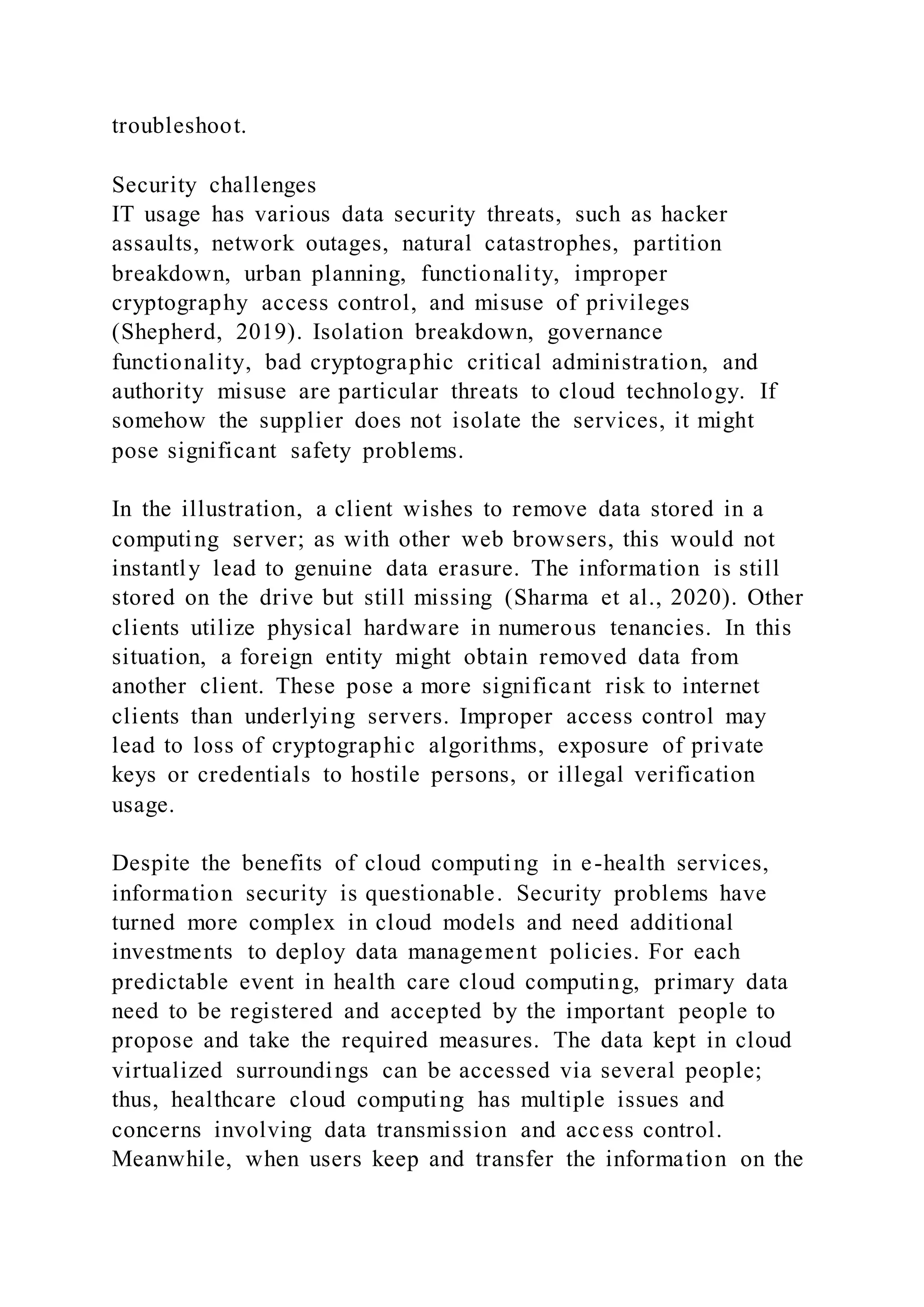 troubleshoot.
Security challenges
IT usage has various data security threats, such as hacker
assaults, network outages, natural catastrophes, partition
breakdown, urban planning, functionality, improper
cryptography access control, and misuse of privileges
(Shepherd, 2019). Isolation breakdown, governance
functionality, bad cryptographic critical administration, and
authority misuse are particular threats to cloud technology. If
somehow the supplier does not isolate the services, it might
pose significant safety problems.
In the illustration, a client wishes to remove data stored in a
computing server; as with other web browsers, this would not
instantly lead to genuine data erasure. The information is still
stored on the drive but still missing (Sharma et al., 2020). Other
clients utilize physical hardware in numerous tenancies. In this
situation, a foreign entity might obtain removed data from
another client. These pose a more significant risk to internet
clients than underlying servers. Improper access control may
lead to loss of cryptographic algorithms, exposure of private
keys or credentials to hostile persons, or illegal verification
usage.
Despite the benefits of cloud computing in e-health services,
information security is questionable. Security problems have
turned more complex in cloud models and need additional
investments to deploy data management policies. For each
predictable event in health care cloud computing, primary data
need to be registered and accepted by the important people to
propose and take the required measures. The data kept in cloud
virtualized surroundings can be accessed via several people;
thus, healthcare cloud computing has multiple issues and
concerns involving data transmission and access control.
Meanwhile, when users keep and transfer the information on the
 