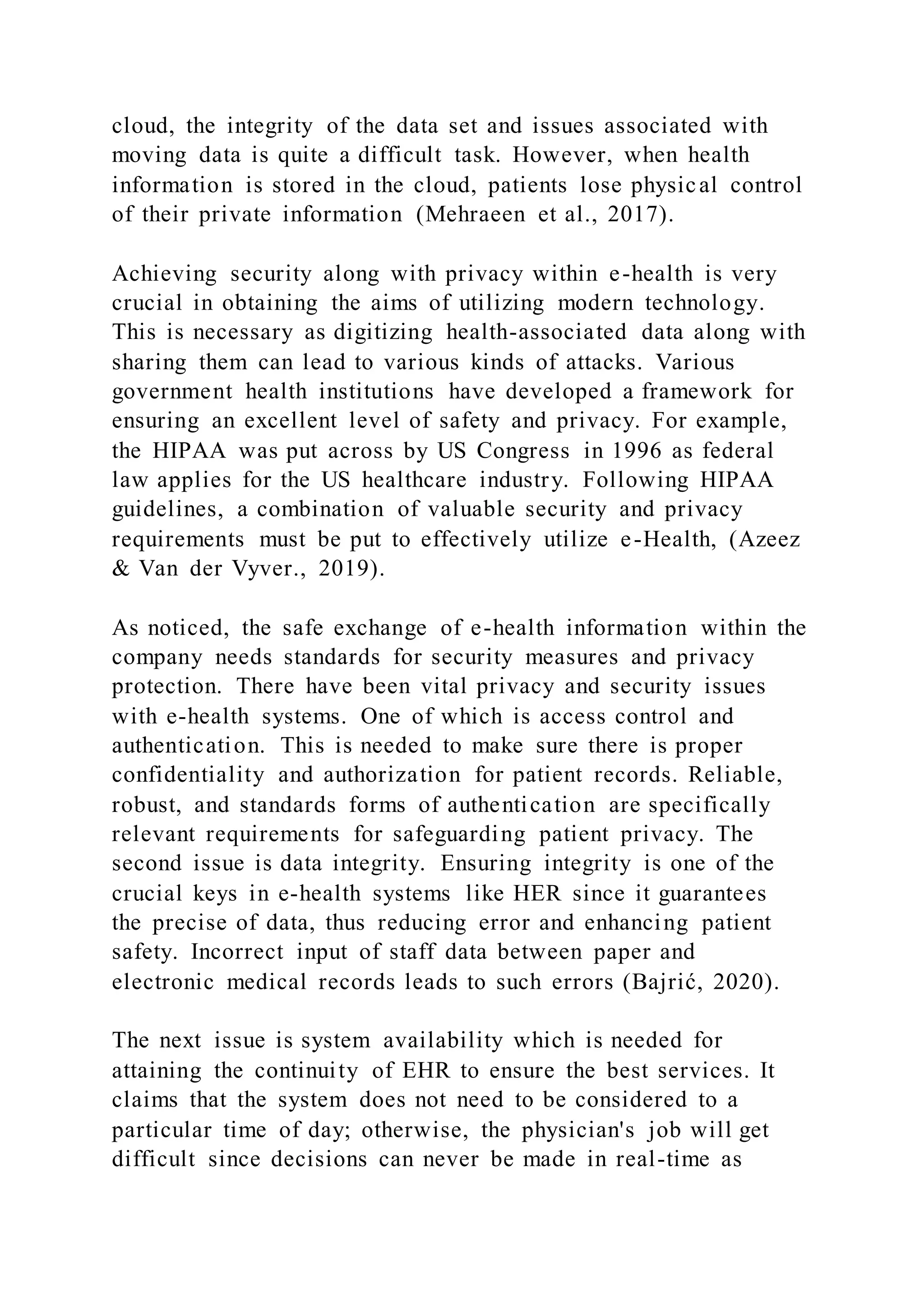 cloud, the integrity of the data set and issues associated with
moving data is quite a difficult task. However, when health
information is stored in the cloud, patients lose physical control
of their private information (Mehraeen et al., 2017).
Achieving security along with privacy within e-health is very
crucial in obtaining the aims of utilizing modern technology.
This is necessary as digitizing health-associated data along with
sharing them can lead to various kinds of attacks. Various
government health institutions have developed a framework for
ensuring an excellent level of safety and privacy. For example,
the HIPAA was put across by US Congress in 1996 as federal
law applies for the US healthcare industry. Following HIPAA
guidelines, a combination of valuable security and privacy
requirements must be put to effectively utilize e-Health, (Azeez
& Van der Vyver., 2019).
As noticed, the safe exchange of e-health information within the
company needs standards for security measures and privacy
protection. There have been vital privacy and security issues
with e-health systems. One of which is access control and
authentication. This is needed to make sure there is proper
confidentiality and authorization for patient records. Reliable,
robust, and standards forms of authentication are specifically
relevant requirements for safeguarding patient privacy. The
second issue is data integrity. Ensuring integrity is one of the
crucial keys in e-health systems like HER since it guarantees
the precise of data, thus reducing error and enhancing patient
safety. Incorrect input of staff data between paper and
electronic medical records leads to such errors (Bajrić, 2020).
The next issue is system availability which is needed for
attaining the continuity of EHR to ensure the best services. It
claims that the system does not need to be considered to a
particular time of day; otherwise, the physician's job will get
difficult since decisions can never be made in real-time as
 