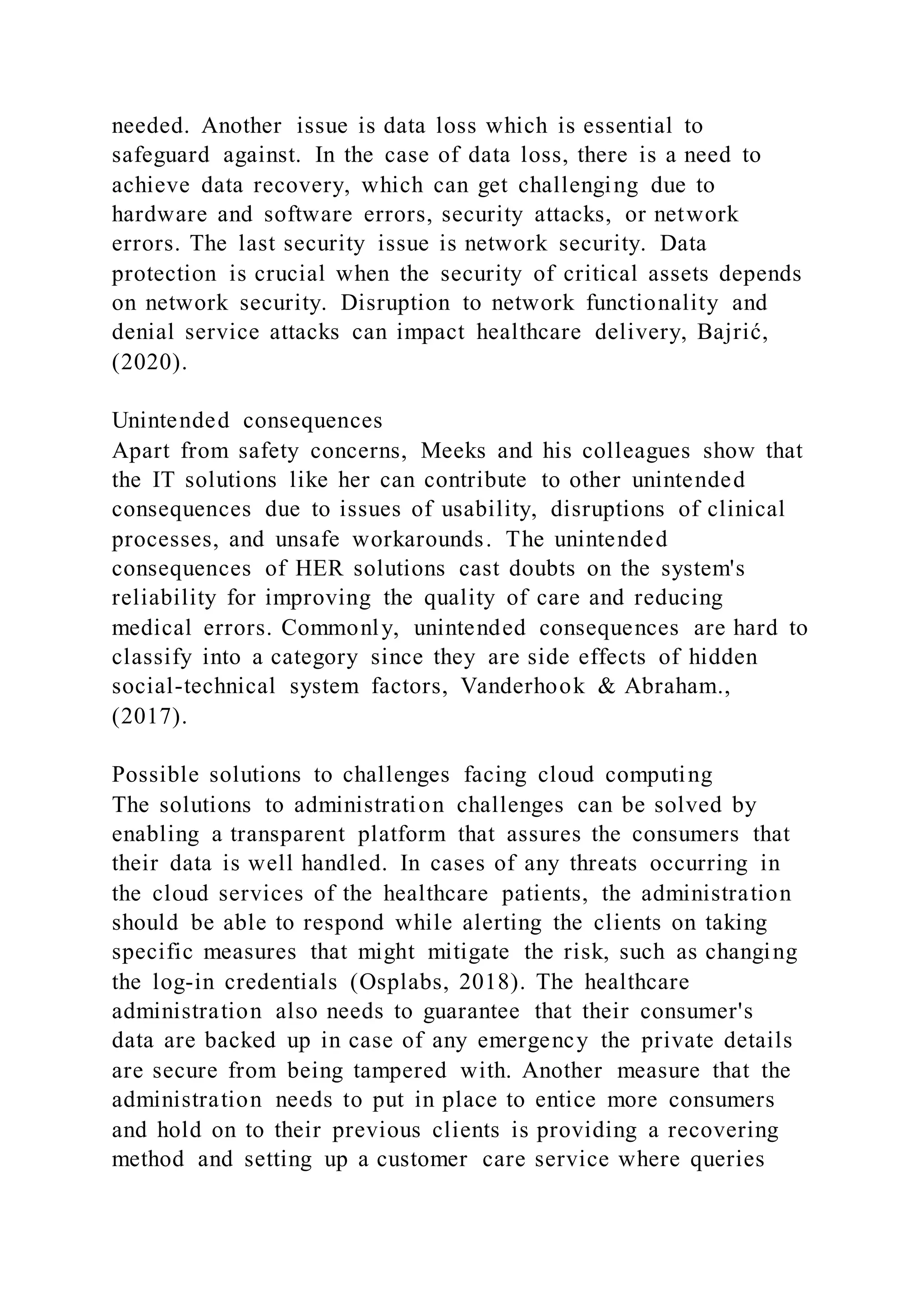 needed. Another issue is data loss which is essential to
safeguard against. In the case of data loss, there is a need to
achieve data recovery, which can get challenging due to
hardware and software errors, security attacks, or network
errors. The last security issue is network security. Data
protection is crucial when the security of critical assets depends
on network security. Disruption to network functionality and
denial service attacks can impact healthcare delivery, Bajrić,
(2020).
Unintended consequences
Apart from safety concerns, Meeks and his colleagues show that
the IT solutions like her can contribute to other unintended
consequences due to issues of usability, disruptions of clinical
processes, and unsafe workarounds. The unintended
consequences of HER solutions cast doubts on the system's
reliability for improving the quality of care and reducing
medical errors. Commonly, unintended consequences are hard to
classify into a category since they are side effects of hidden
social-technical system factors, Vanderhook & Abraham.,
(2017).
Possible solutions to challenges facing cloud computing
The solutions to administration challenges can be solved by
enabling a transparent platform that assures the consumers that
their data is well handled. In cases of any threats occurring in
the cloud services of the healthcare patients, the administration
should be able to respond while alerting the clients on taking
specific measures that might mitigate the risk, such as changing
the log-in credentials (Osplabs, 2018). The healthcare
administration also needs to guarantee that their consumer's
data are backed up in case of any emergency the private details
are secure from being tampered with. Another measure that the
administration needs to put in place to entice more consumers
and hold on to their previous clients is providing a recovering
method and setting up a customer care service where queries
 