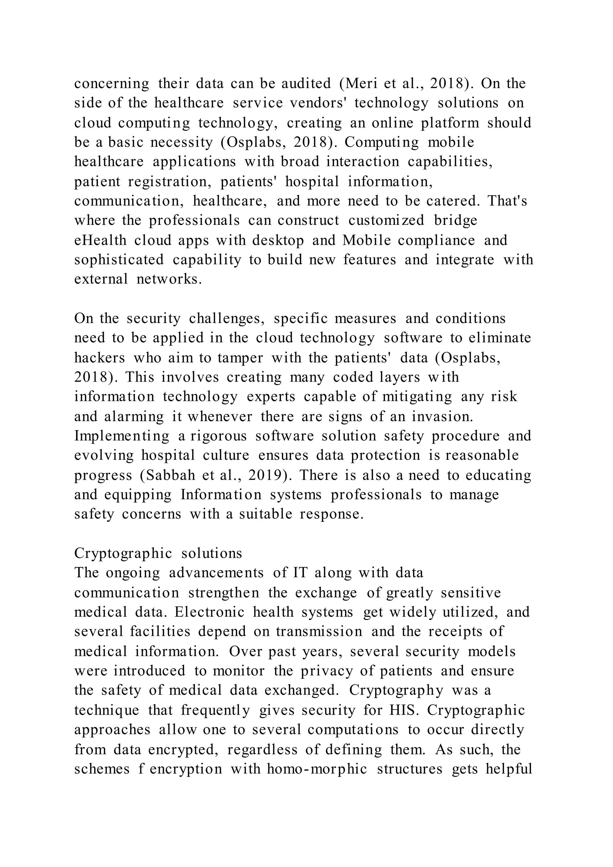 concerning their data can be audited (Meri et al., 2018). On the
side of the healthcare service vendors' technology solutions on
cloud computing technology, creating an online platform should
be a basic necessity (Osplabs, 2018). Computing mobile
healthcare applications with broad interaction capabilities,
patient registration, patients' hospital information,
communication, healthcare, and more need to be catered. That's
where the professionals can construct customized bridge
eHealth cloud apps with desktop and Mobile compliance and
sophisticated capability to build new features and integrate with
external networks.
On the security challenges, specific measures and conditions
need to be applied in the cloud technology software to eliminate
hackers who aim to tamper with the patients' data (Osplabs,
2018). This involves creating many coded layers w ith
information technology experts capable of mitigating any risk
and alarming it whenever there are signs of an invasion.
Implementing a rigorous software solution safety procedure and
evolving hospital culture ensures data protection is reasonable
progress (Sabbah et al., 2019). There is also a need to educating
and equipping Information systems professionals to manage
safety concerns with a suitable response.
Cryptographic solutions
The ongoing advancements of IT along with data
communication strengthen the exchange of greatly sensitive
medical data. Electronic health systems get widely utilized, and
several facilities depend on transmission and the receipts of
medical information. Over past years, several security models
were introduced to monitor the privacy of patients and ensure
the safety of medical data exchanged. Cryptography was a
technique that frequently gives security for HIS. Cryptographic
approaches allow one to several computations to occur directly
from data encrypted, regardless of defining them. As such, the
schemes f encryption with homo-morphic structures gets helpful
 