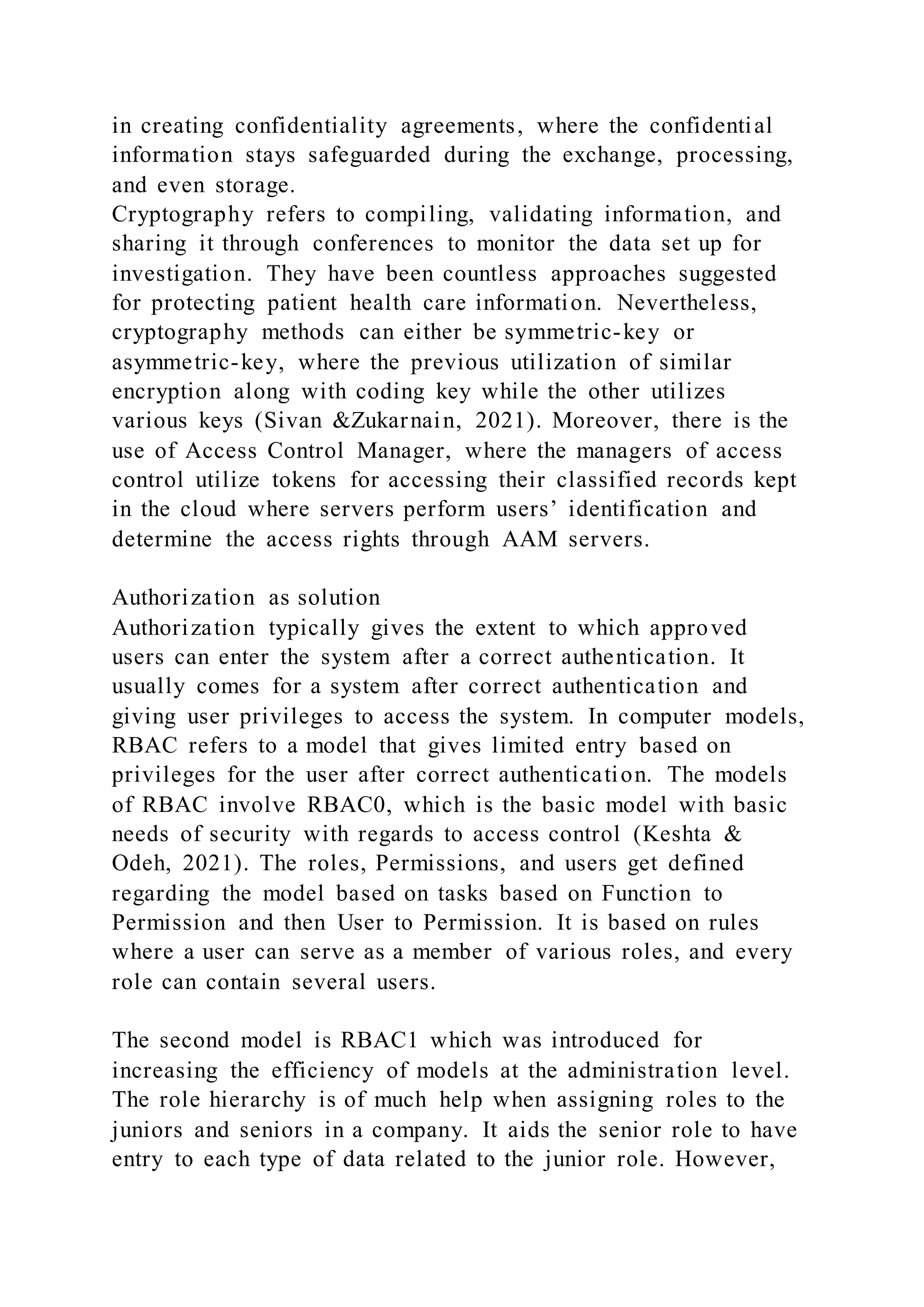 in creating confidentiality agreements, where the confidential
information stays safeguarded during the exchange, processing,
and even storage.
Cryptography refers to compiling, validating information, and
sharing it through conferences to monitor the data set up for
investigation. They have been countless approaches suggested
for protecting patient health care information. Nevertheless,
cryptography methods can either be symmetric-key or
asymmetric-key, where the previous utilization of similar
encryption along with coding key while the other utilizes
various keys (Sivan &Zukarnain, 2021). Moreover, there is the
use of Access Control Manager, where the managers of access
control utilize tokens for accessing their classified records kept
in the cloud where servers perform users’ identification and
determine the access rights through AAM servers.
Authorization as solution
Authorization typically gives the extent to which approved
users can enter the system after a correct authentication. It
usually comes for a system after correct authentication and
giving user privileges to access the system. In computer models,
RBAC refers to a model that gives limited entry based on
privileges for the user after correct authentication. The models
of RBAC involve RBAC0, which is the basic model with basic
needs of security with regards to access control (Keshta &
Odeh, 2021). The roles, Permissions, and users get defined
regarding the model based on tasks based on Function to
Permission and then User to Permission. It is based on rules
where a user can serve as a member of various roles, and every
role can contain several users.
The second model is RBAC1 which was introduced for
increasing the efficiency of models at the administration level.
The role hierarchy is of much help when assigning roles to the
juniors and seniors in a company. It aids the senior role to have
entry to each type of data related to the junior role. However,
 