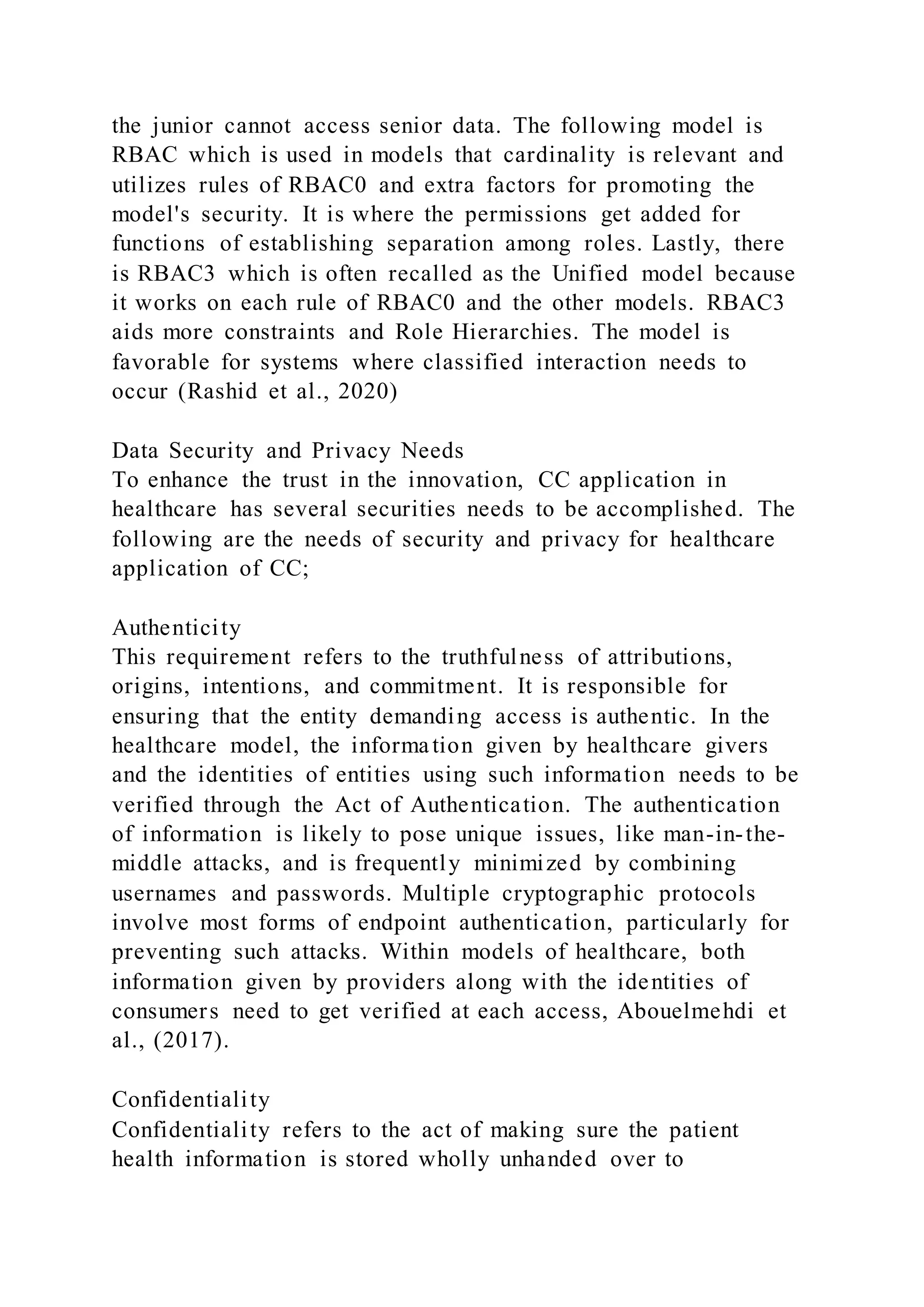 the junior cannot access senior data. The following model is
RBAC which is used in models that cardinality is relevant and
utilizes rules of RBAC0 and extra factors for promoting the
model's security. It is where the permissions get added for
functions of establishing separation among roles. Lastly, there
is RBAC3 which is often recalled as the Unified model because
it works on each rule of RBAC0 and the other models. RBAC3
aids more constraints and Role Hierarchies. The model is
favorable for systems where classified interaction needs to
occur (Rashid et al., 2020)
Data Security and Privacy Needs
To enhance the trust in the innovation, CC application in
healthcare has several securities needs to be accomplished. The
following are the needs of security and privacy for healthcare
application of CC;
Authenticity
This requirement refers to the truthfulness of attributions,
origins, intentions, and commitment. It is responsible for
ensuring that the entity demanding access is authentic. In the
healthcare model, the information given by healthcare givers
and the identities of entities using such information needs to be
verified through the Act of Authentication. The authentication
of information is likely to pose unique issues, like man-in-the-
middle attacks, and is frequently minimized by combining
usernames and passwords. Multiple cryptographic protocols
involve most forms of endpoint authentication, particularly for
preventing such attacks. Within models of healthcare, both
information given by providers along with the identities of
consumers need to get verified at each access, Abouelmehdi et
al., (2017).
Confidentiality
Confidentiality refers to the act of making sure the patient
health information is stored wholly unhanded over to
 