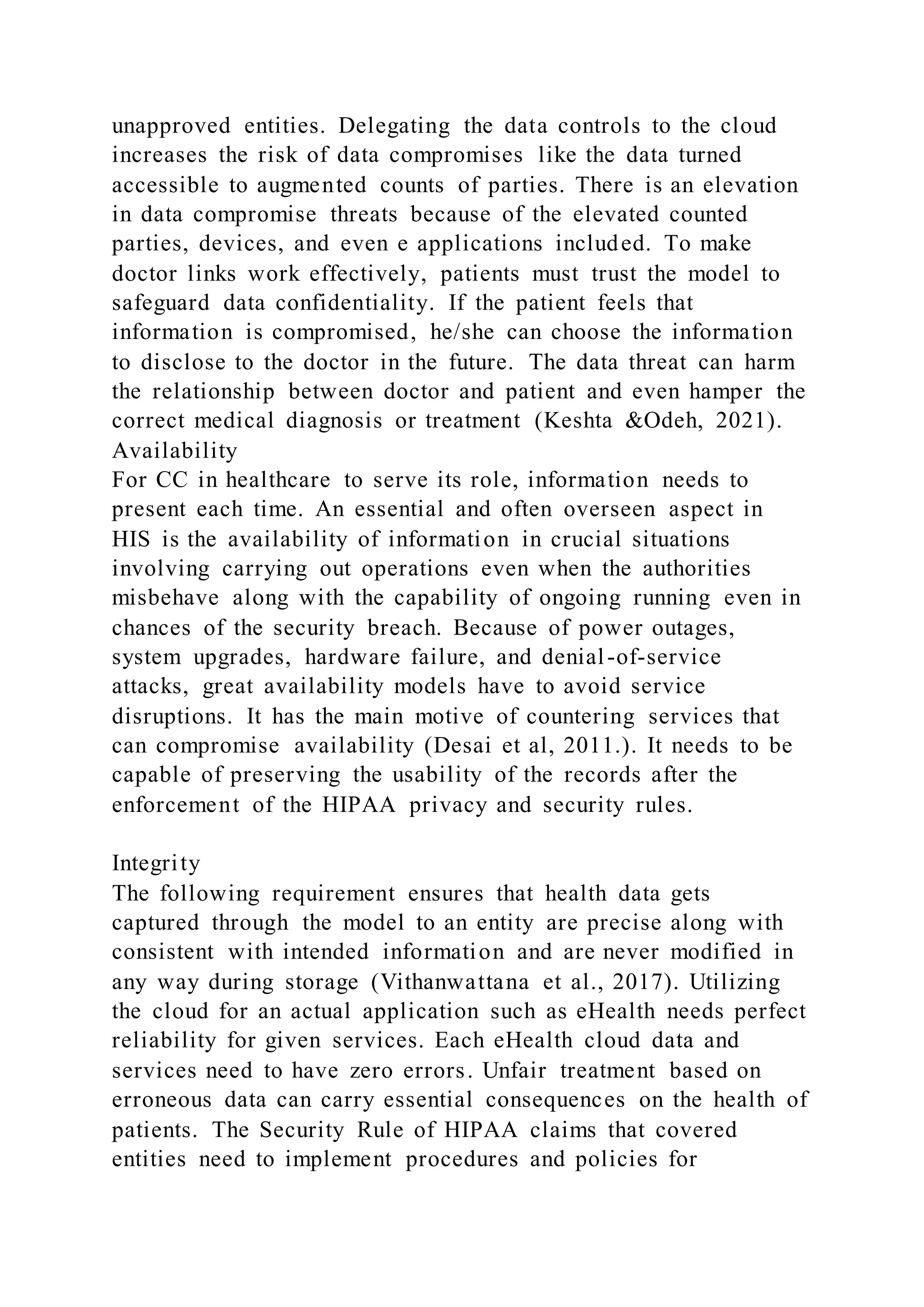 unapproved entities. Delegating the data controls to the cloud
increases the risk of data compromises like the data turned
accessible to augmented counts of parties. There is an elevation
in data compromise threats because of the elevated counted
parties, devices, and even e applications included. To make
doctor links work effectively, patients must trust the model to
safeguard data confidentiality. If the patient feels that
information is compromised, he/she can choose the information
to disclose to the doctor in the future. The data threat can harm
the relationship between doctor and patient and even hamper the
correct medical diagnosis or treatment (Keshta &Odeh, 2021).
Availability
For CC in healthcare to serve its role, information needs to
present each time. An essential and often overseen aspect in
HIS is the availability of information in crucial situations
involving carrying out operations even when the authorities
misbehave along with the capability of ongoing running even in
chances of the security breach. Because of power outages,
system upgrades, hardware failure, and denial-of-service
attacks, great availability models have to avoid service
disruptions. It has the main motive of countering services that
can compromise availability (Desai et al, 2011.). It needs to be
capable of preserving the usability of the records after the
enforcement of the HIPAA privacy and security rules.
Integrity
The following requirement ensures that health data gets
captured through the model to an entity are precise along with
consistent with intended information and are never modified in
any way during storage (Vithanwattana et al., 2017). Utilizing
the cloud for an actual application such as eHealth needs perfect
reliability for given services. Each eHealth cloud data and
services need to have zero errors. Unfair treatment based on
erroneous data can carry essential consequences on the health of
patients. The Security Rule of HIPAA claims that covered
entities need to implement procedures and policies for
 