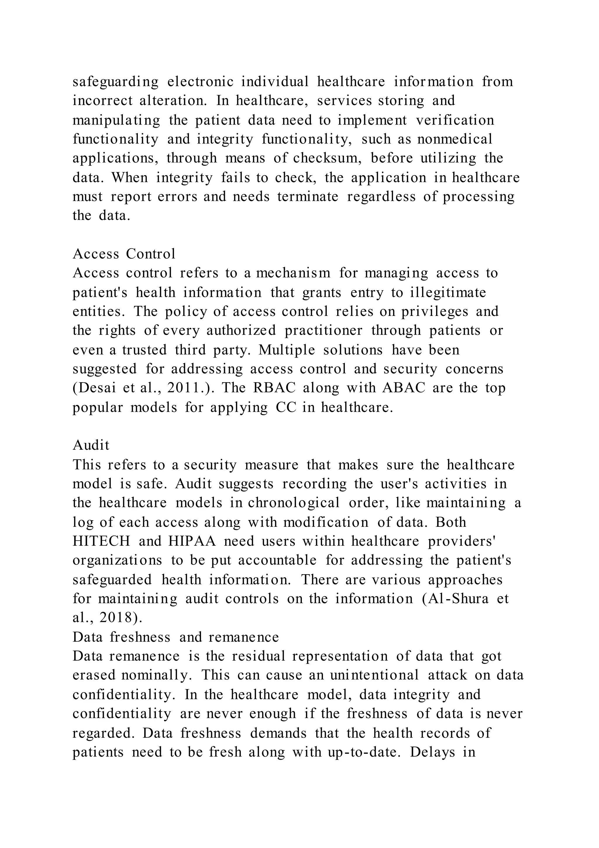 safeguarding electronic individual healthcare information from
incorrect alteration. In healthcare, services storing and
manipulating the patient data need to implement verification
functionality and integrity functionality, such as nonmedical
applications, through means of checksum, before utilizing the
data. When integrity fails to check, the application in healthcare
must report errors and needs terminate regardless of processing
the data.
Access Control
Access control refers to a mechanism for managing access to
patient's health information that grants entry to illegitimate
entities. The policy of access control relies on privileges and
the rights of every authorized practitioner through patients or
even a trusted third party. Multiple solutions have been
suggested for addressing access control and security concerns
(Desai et al., 2011.). The RBAC along with ABAC are the top
popular models for applying CC in healthcare.
Audit
This refers to a security measure that makes sure the healthcare
model is safe. Audit suggests recording the user's activities in
the healthcare models in chronological order, like maintaining a
log of each access along with modification of data. Both
HITECH and HIPAA need users within healthcare providers'
organizations to be put accountable for addressing the patient's
safeguarded health information. There are various approaches
for maintaining audit controls on the information (Al-Shura et
al., 2018).
Data freshness and remanence
Data remanence is the residual representation of data that got
erased nominally. This can cause an unintentional attack on data
confidentiality. In the healthcare model, data integrity and
confidentiality are never enough if the freshness of data is never
regarded. Data freshness demands that the health records of
patients need to be fresh along with up-to-date. Delays in
 