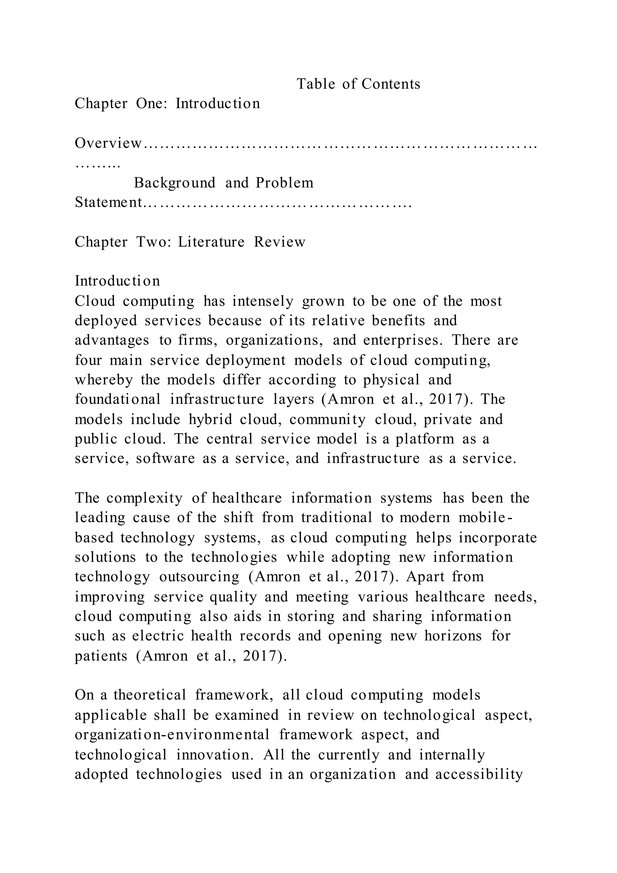 Table of Contents
Chapter One: Introduction
Overview………………………………………………………………
……...
Background and Problem
Statement………………………………………….
Chapter Two: Literature Review
Introduction
Cloud computing has intensely grown to be one of the most
deployed services because of its relative benefits and
advantages to firms, organizations, and enterprises. There are
four main service deployment models of cloud computing,
whereby the models differ according to physical and
foundational infrastructure layers (Amron et al., 2017). The
models include hybrid cloud, community cloud, private and
public cloud. The central service model is a platform as a
service, software as a service, and infrastructure as a service.
The complexity of healthcare information systems has been the
leading cause of the shift from traditional to modern mobile-
based technology systems, as cloud computing helps incorporate
solutions to the technologies while adopting new information
technology outsourcing (Amron et al., 2017). Apart from
improving service quality and meeting various healthcare needs,
cloud computing also aids in storing and sharing information
such as electric health records and opening new horizons for
patients (Amron et al., 2017).
On a theoretical framework, all cloud computing models
applicable shall be examined in review on technological aspect,
organization-environmental framework aspect, and
technological innovation. All the currently and internally
adopted technologies used in an organization and accessibility
 