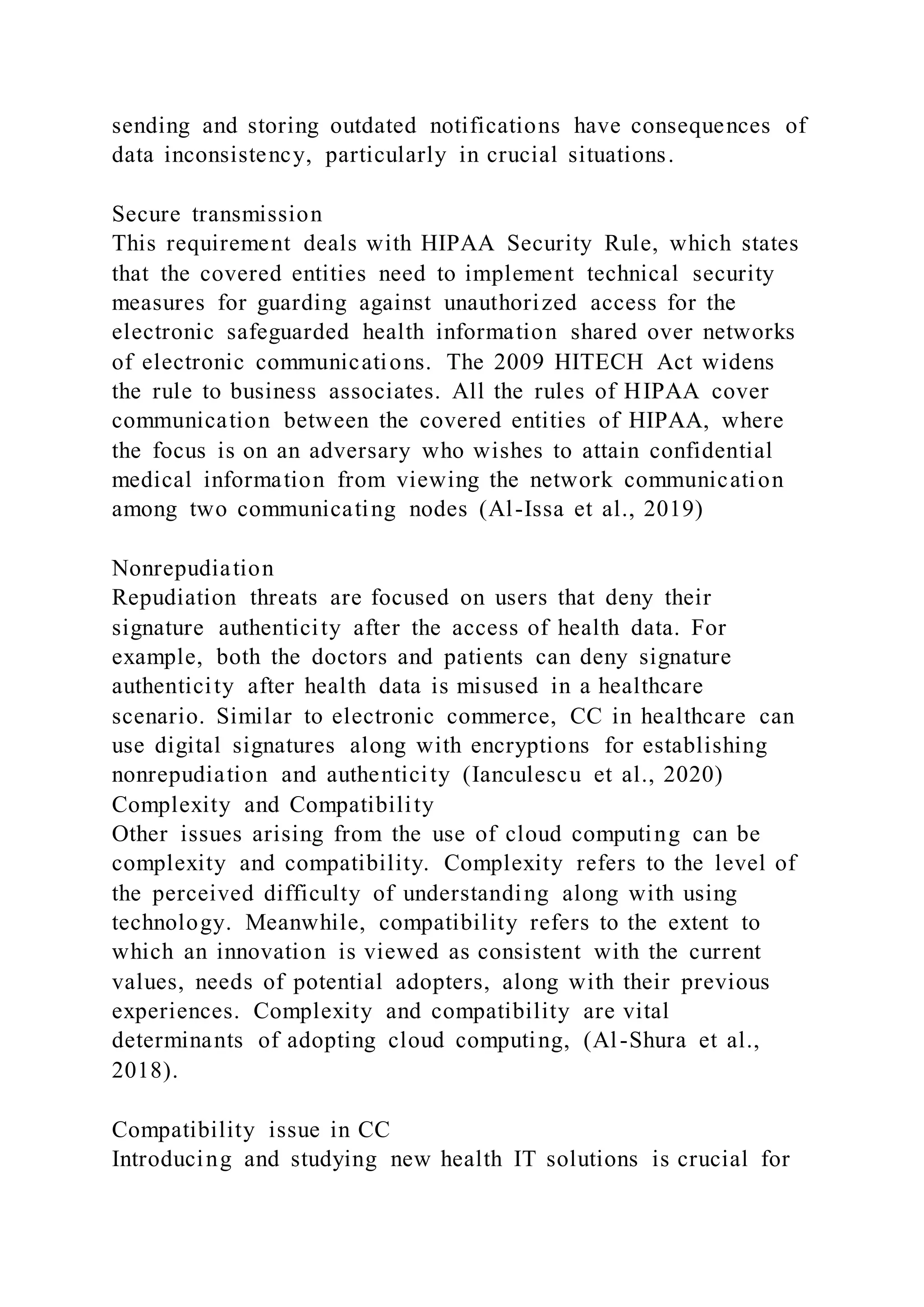 sending and storing outdated notifications have consequences of
data inconsistency, particularly in crucial situations.
Secure transmission
This requirement deals with HIPAA Security Rule, which states
that the covered entities need to implement technical security
measures for guarding against unauthorized access for the
electronic safeguarded health information shared over networks
of electronic communications. The 2009 HITECH Act widens
the rule to business associates. All the rules of HIPAA cover
communication between the covered entities of HIPAA, where
the focus is on an adversary who wishes to attain confidential
medical information from viewing the network communication
among two communicating nodes (Al-Issa et al., 2019)
Nonrepudiation
Repudiation threats are focused on users that deny their
signature authenticity after the access of health data. For
example, both the doctors and patients can deny signature
authenticity after health data is misused in a healthcare
scenario. Similar to electronic commerce, CC in healthcare can
use digital signatures along with encryptions for establishing
nonrepudiation and authenticity (Ianculescu et al., 2020)
Complexity and Compatibility
Other issues arising from the use of cloud computing can be
complexity and compatibility. Complexity refers to the level of
the perceived difficulty of understanding along with using
technology. Meanwhile, compatibility refers to the extent to
which an innovation is viewed as consistent with the current
values, needs of potential adopters, along with their previous
experiences. Complexity and compatibility are vital
determinants of adopting cloud computing, (Al-Shura et al.,
2018).
Compatibility issue in CC
Introducing and studying new health IT solutions is crucial for
 