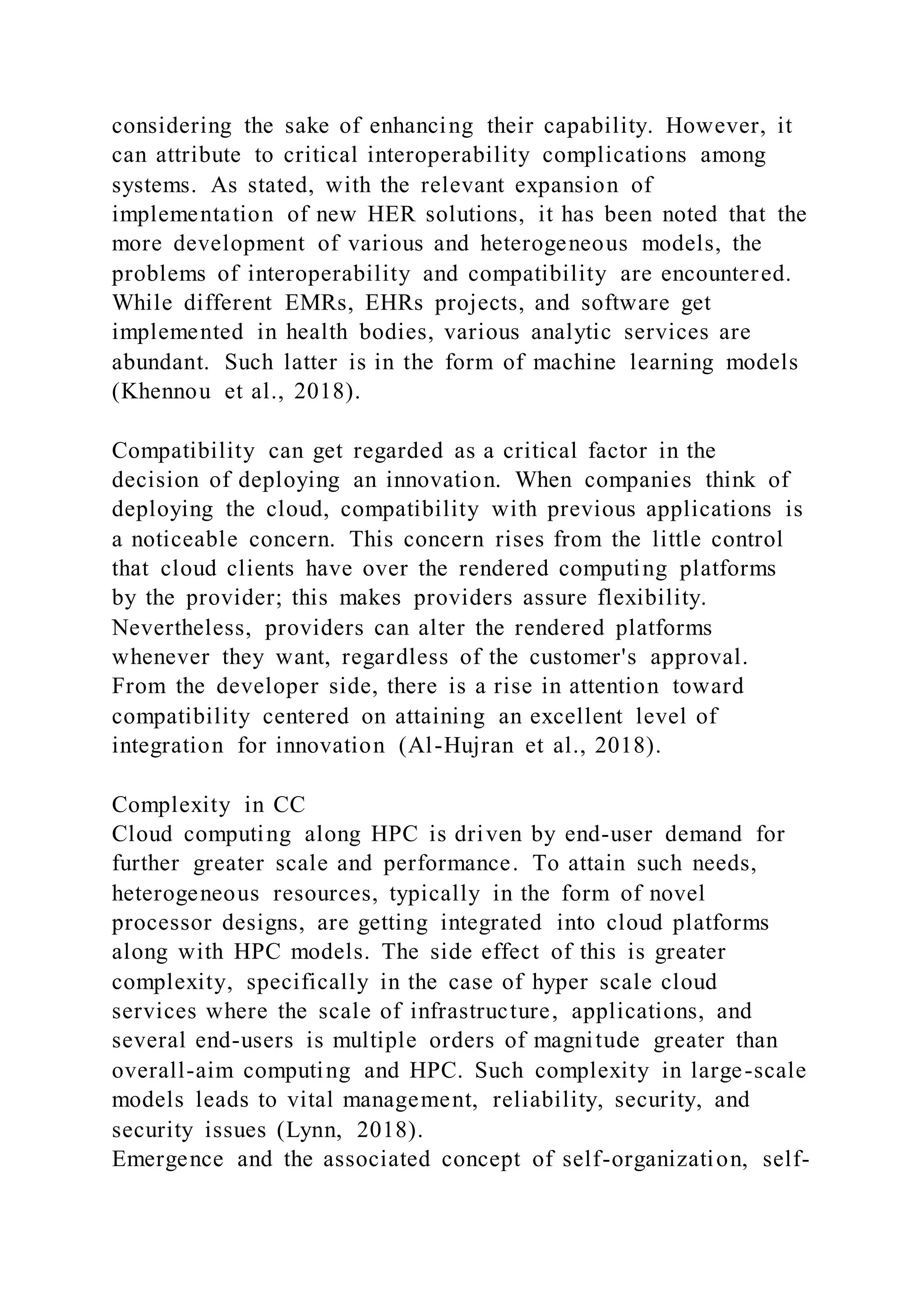 considering the sake of enhancing their capability. However, it
can attribute to critical interoperability complications among
systems. As stated, with the relevant expansion of
implementation of new HER solutions, it has been noted that the
more development of various and heterogeneous models, the
problems of interoperability and compatibility are encountered.
While different EMRs, EHRs projects, and software get
implemented in health bodies, various analytic services are
abundant. Such latter is in the form of machine learning models
(Khennou et al., 2018).
Compatibility can get regarded as a critical factor in the
decision of deploying an innovation. When companies think of
deploying the cloud, compatibility with previous applications is
a noticeable concern. This concern rises from the little control
that cloud clients have over the rendered computing platforms
by the provider; this makes providers assure flexibility.
Nevertheless, providers can alter the rendered platforms
whenever they want, regardless of the customer's approval.
From the developer side, there is a rise in attention toward
compatibility centered on attaining an excellent level of
integration for innovation (Al-Hujran et al., 2018).
Complexity in CC
Cloud computing along HPC is driven by end-user demand for
further greater scale and performance. To attain such needs,
heterogeneous resources, typically in the form of novel
processor designs, are getting integrated into cloud platforms
along with HPC models. The side effect of this is greater
complexity, specifically in the case of hyper scale cloud
services where the scale of infrastructure, applications, and
several end-users is multiple orders of magnitude greater than
overall-aim computing and HPC. Such complexity in large-scale
models leads to vital management, reliability, security, and
security issues (Lynn, 2018).
Emergence and the associated concept of self-organization, self-
 