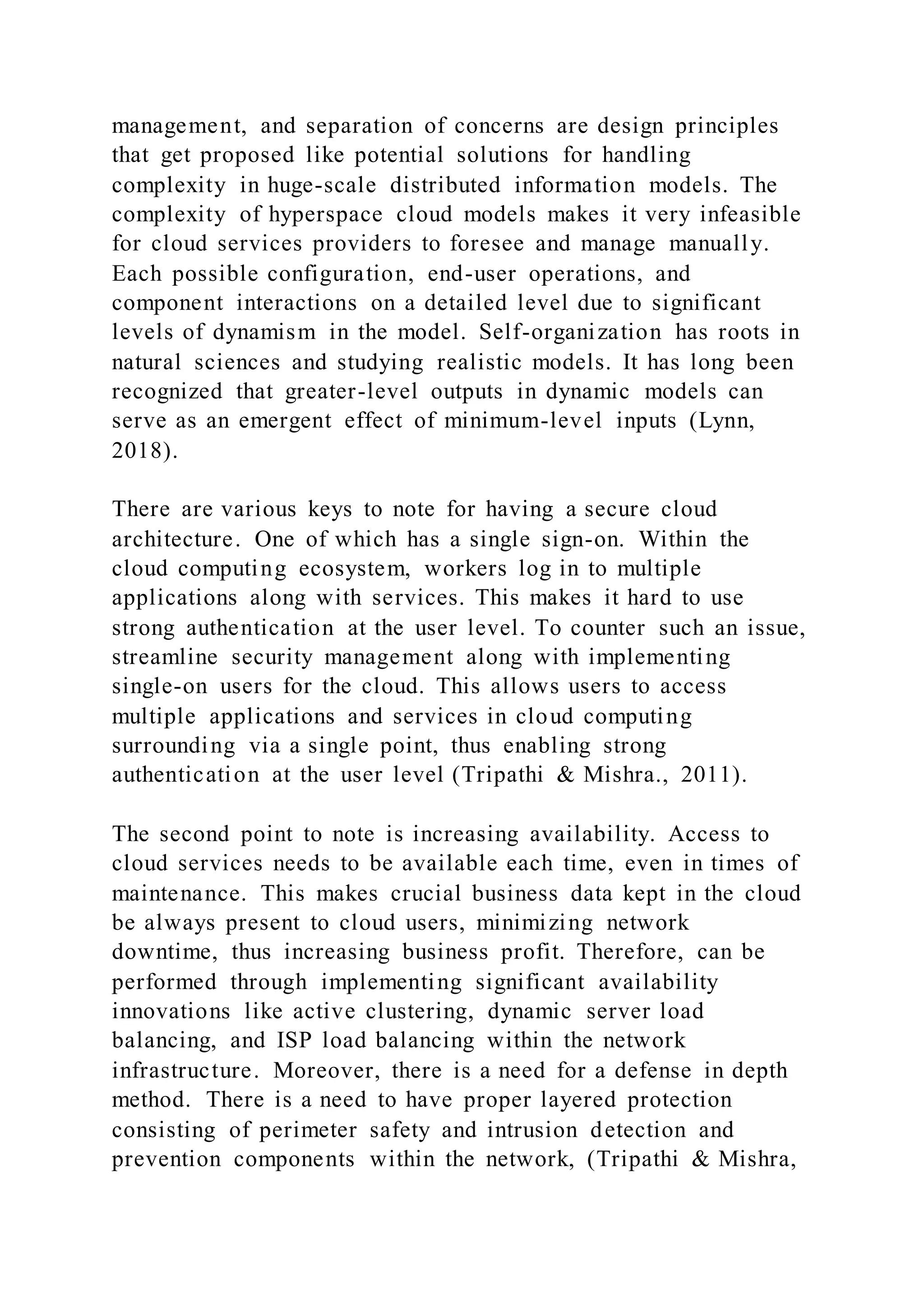 management, and separation of concerns are design principles
that get proposed like potential solutions for handling
complexity in huge-scale distributed information models. The
complexity of hyperspace cloud models makes it very infeasible
for cloud services providers to foresee and manage manually.
Each possible configuration, end-user operations, and
component interactions on a detailed level due to significant
levels of dynamism in the model. Self-organization has roots in
natural sciences and studying realistic models. It has long been
recognized that greater-level outputs in dynamic models can
serve as an emergent effect of minimum-level inputs (Lynn,
2018).
There are various keys to note for having a secure cloud
architecture. One of which has a single sign-on. Within the
cloud computing ecosystem, workers log in to multiple
applications along with services. This makes it hard to use
strong authentication at the user level. To counter such an issue,
streamline security management along with implementing
single-on users for the cloud. This allows users to access
multiple applications and services in cloud computing
surrounding via a single point, thus enabling strong
authentication at the user level (Tripathi & Mishra., 2011).
The second point to note is increasing availability. Access to
cloud services needs to be available each time, even in times of
maintenance. This makes crucial business data kept in the cloud
be always present to cloud users, minimizing network
downtime, thus increasing business profit. Therefore, can be
performed through implementing significant availability
innovations like active clustering, dynamic server load
balancing, and ISP load balancing within the network
infrastructure. Moreover, there is a need for a defense in depth
method. There is a need to have proper layered protection
consisting of perimeter safety and intrusion detection and
prevention components within the network, (Tripathi & Mishra,
 