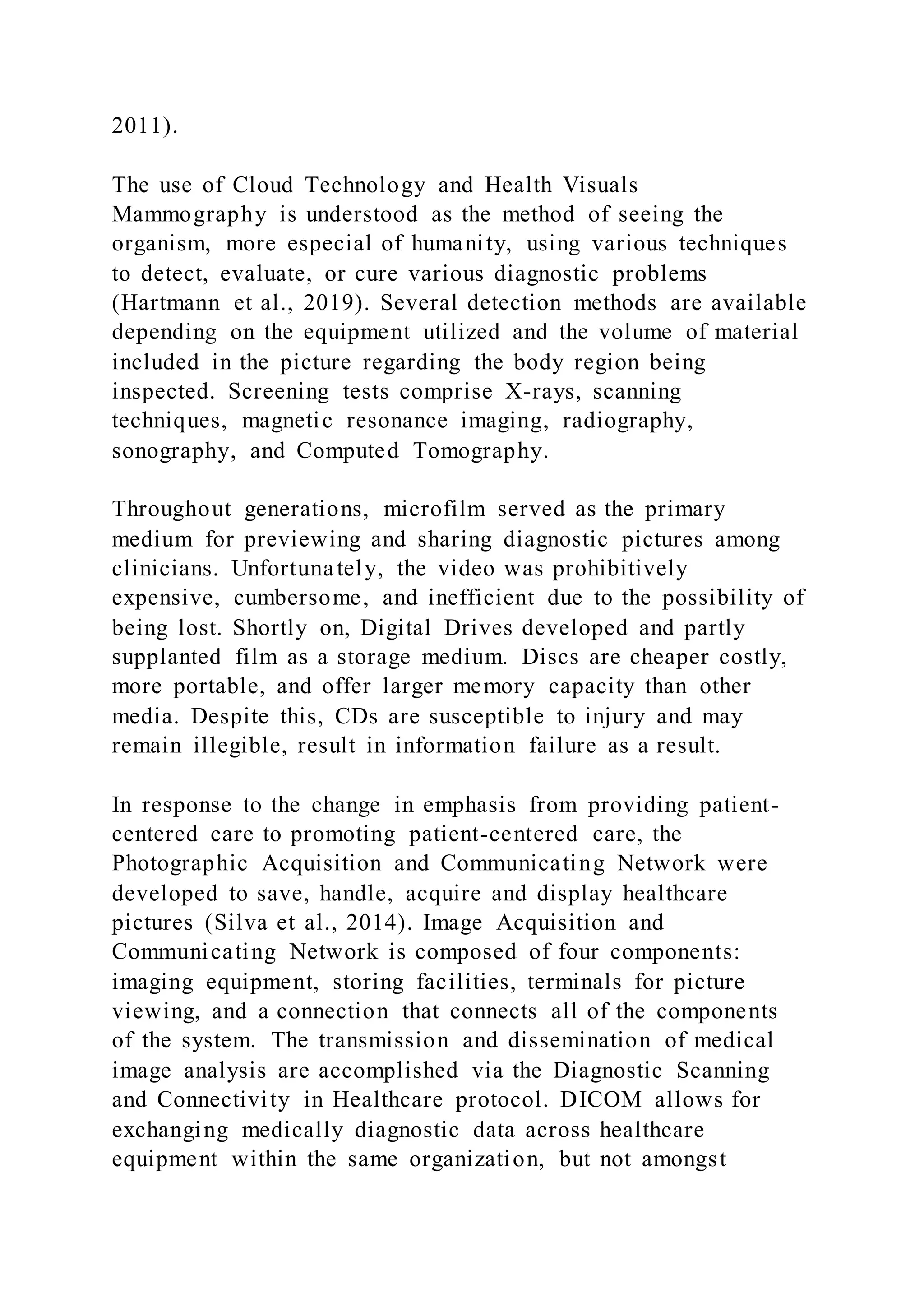 2011).
The use of Cloud Technology and Health Visuals
Mammography is understood as the method of seeing the
organism, more especial of humanity, using various techniques
to detect, evaluate, or cure various diagnostic problems
(Hartmann et al., 2019). Several detection methods are available
depending on the equipment utilized and the volume of material
included in the picture regarding the body region being
inspected. Screening tests comprise X-rays, scanning
techniques, magnetic resonance imaging, radiography,
sonography, and Computed Tomography.
Throughout generations, microfilm served as the primary
medium for previewing and sharing diagnostic pictures among
clinicians. Unfortunately, the video was prohibitively
expensive, cumbersome, and inefficient due to the possibility of
being lost. Shortly on, Digital Drives developed and partly
supplanted film as a storage medium. Discs are cheaper costly,
more portable, and offer larger memory capacity than other
media. Despite this, CDs are susceptible to injury and may
remain illegible, result in information failure as a result.
In response to the change in emphasis from providing patient-
centered care to promoting patient-centered care, the
Photographic Acquisition and Communicating Network were
developed to save, handle, acquire and display healthcare
pictures (Silva et al., 2014). Image Acquisition and
Communicating Network is composed of four components:
imaging equipment, storing facilities, terminals for picture
viewing, and a connection that connects all of the components
of the system. The transmission and dissemination of medical
image analysis are accomplished via the Diagnostic Scanning
and Connectivity in Healthcare protocol. DICOM allows for
exchanging medically diagnostic data across healthcare
equipment within the same organization, but not amongst
 