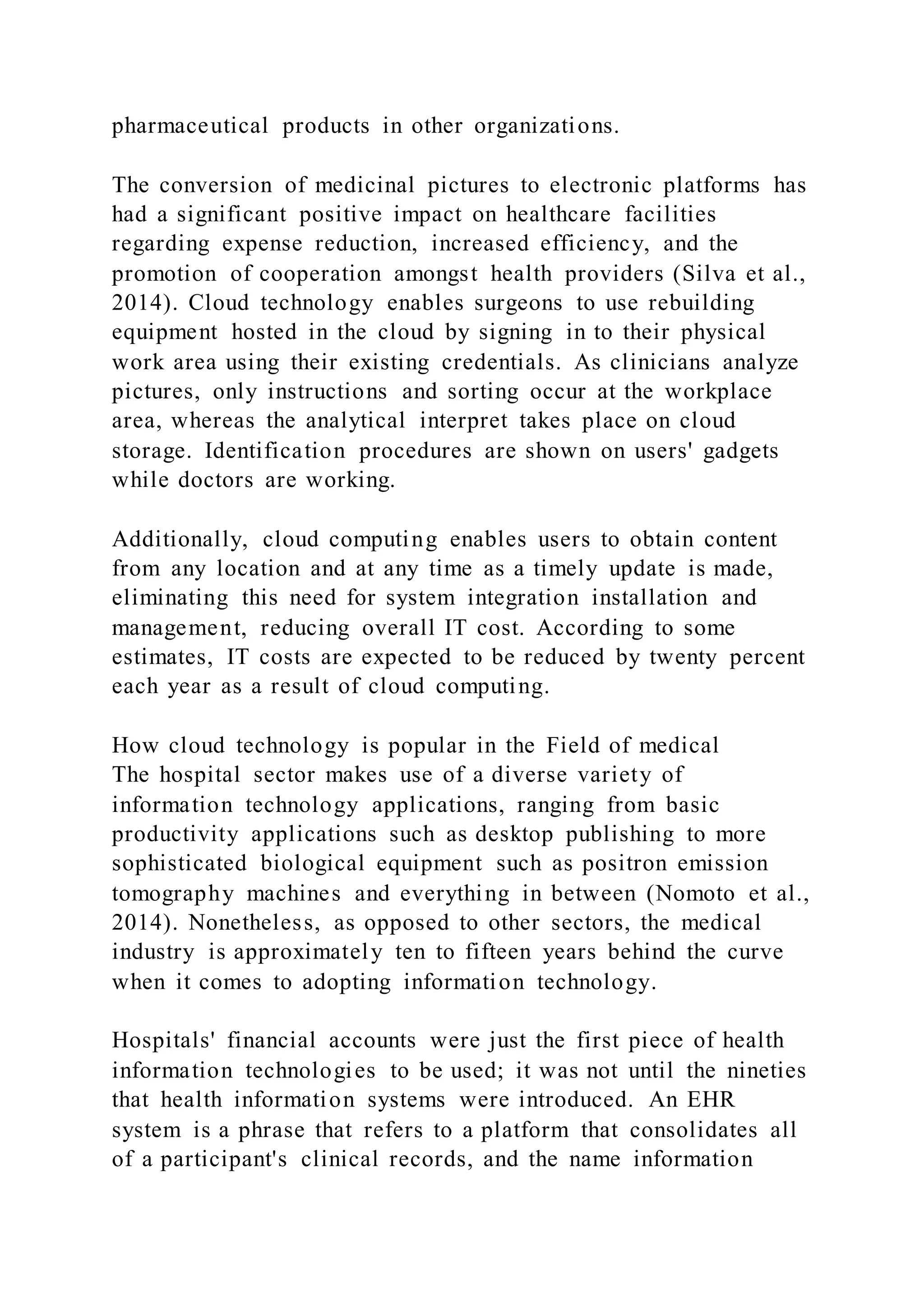 pharmaceutical products in other organizations.
The conversion of medicinal pictures to electronic platforms has
had a significant positive impact on healthcare facilities
regarding expense reduction, increased efficiency, and the
promotion of cooperation amongst health providers (Silva et al.,
2014). Cloud technology enables surgeons to use rebuilding
equipment hosted in the cloud by signing in to their physical
work area using their existing credentials. As clinicians analyze
pictures, only instructions and sorting occur at the workplace
area, whereas the analytical interpret takes place on cloud
storage. Identification procedures are shown on users' gadgets
while doctors are working.
Additionally, cloud computing enables users to obtain content
from any location and at any time as a timely update is made,
eliminating this need for system integration installation and
management, reducing overall IT cost. According to some
estimates, IT costs are expected to be reduced by twenty percent
each year as a result of cloud computing.
How cloud technology is popular in the Field of medical
The hospital sector makes use of a diverse variety of
information technology applications, ranging from basic
productivity applications such as desktop publishing to more
sophisticated biological equipment such as positron emission
tomography machines and everything in between (Nomoto et al.,
2014). Nonetheless, as opposed to other sectors, the medical
industry is approximately ten to fifteen years behind the curve
when it comes to adopting information technology.
Hospitals' financial accounts were just the first piece of health
information technologies to be used; it was not until the nineties
that health information systems were introduced. An EHR
system is a phrase that refers to a platform that consolidates all
of a participant's clinical records, and the name information
 