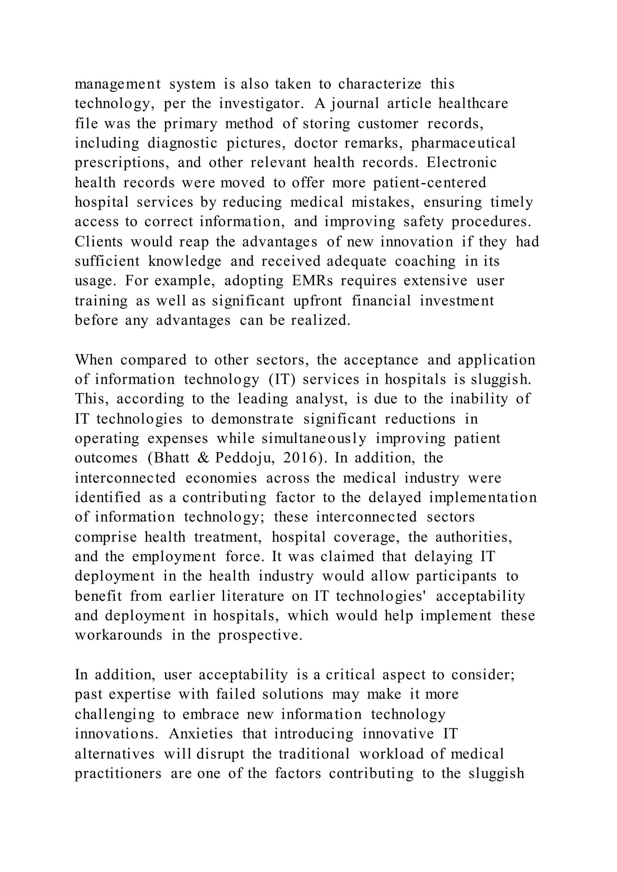 management system is also taken to characterize this
technology, per the investigator. A journal article healthcare
file was the primary method of storing customer records,
including diagnostic pictures, doctor remarks, pharmaceutical
prescriptions, and other relevant health records. Electronic
health records were moved to offer more patient-centered
hospital services by reducing medical mistakes, ensuring timely
access to correct information, and improving safety procedures.
Clients would reap the advantages of new innovation if they had
sufficient knowledge and received adequate coaching in its
usage. For example, adopting EMRs requires extensive user
training as well as significant upfront financial investment
before any advantages can be realized.
When compared to other sectors, the acceptance and application
of information technology (IT) services in hospitals is sluggish.
This, according to the leading analyst, is due to the inability of
IT technologies to demonstrate significant reductions in
operating expenses while simultaneously improving patient
outcomes (Bhatt & Peddoju, 2016). In addition, the
interconnected economies across the medical industry were
identified as a contributing factor to the delayed implementation
of information technology; these interconnected sectors
comprise health treatment, hospital coverage, the authorities,
and the employment force. It was claimed that delaying IT
deployment in the health industry would allow participants to
benefit from earlier literature on IT technologies' acceptability
and deployment in hospitals, which would help implement these
workarounds in the prospective.
In addition, user acceptability is a critical aspect to consider;
past expertise with failed solutions may make it more
challenging to embrace new information technology
innovations. Anxieties that introducing innovative IT
alternatives will disrupt the traditional workload of medical
practitioners are one of the factors contributing to the sluggish
 