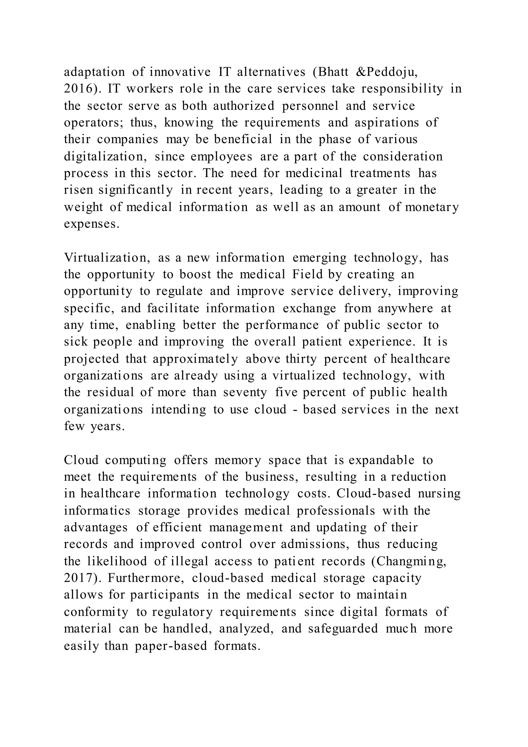 adaptation of innovative IT alternatives (Bhatt &Peddoju,
2016). IT workers role in the care services take responsibility in
the sector serve as both authorized personnel and service
operators; thus, knowing the requirements and aspirations of
their companies may be beneficial in the phase of various
digitalization, since employees are a part of the consideration
process in this sector. The need for medicinal treatments has
risen significantly in recent years, leading to a greater in the
weight of medical information as well as an amount of monetary
expenses.
Virtualization, as a new information emerging technology, has
the opportunity to boost the medical Field by creating an
opportunity to regulate and improve service delivery, improving
specific, and facilitate information exchange from anywhere at
any time, enabling better the performance of public sector to
sick people and improving the overall patient experience. It is
projected that approximately above thirty percent of healthcare
organizations are already using a virtualized technology, with
the residual of more than seventy five percent of public health
organizations intending to use cloud - based services in the next
few years.
Cloud computing offers memory space that is expandable to
meet the requirements of the business, resulting in a reduction
in healthcare information technology costs. Cloud-based nursing
informatics storage provides medical professionals with the
advantages of efficient management and updating of their
records and improved control over admissions, thus reducing
the likelihood of illegal access to patient records (Changming,
2017). Furthermore, cloud-based medical storage capacity
allows for participants in the medical sector to maintain
conformity to regulatory requirements since digital formats of
material can be handled, analyzed, and safeguarded much more
easily than paper-based formats.
 