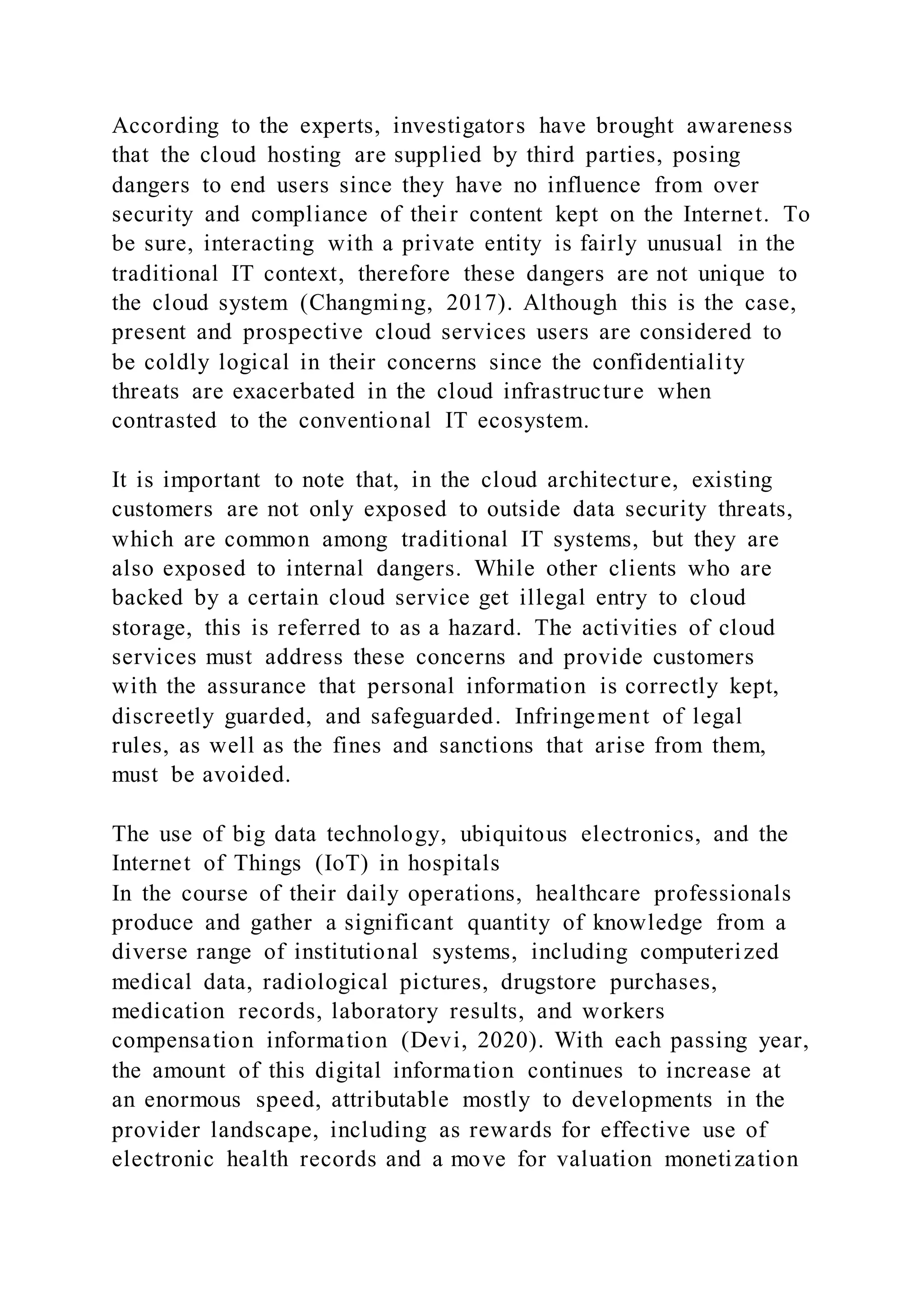 According to the experts, investigators have brought awareness
that the cloud hosting are supplied by third parties, posing
dangers to end users since they have no influence from over
security and compliance of their content kept on the Internet. To
be sure, interacting with a private entity is fairly unusual in the
traditional IT context, therefore these dangers are not unique to
the cloud system (Changming, 2017). Although this is the case,
present and prospective cloud services users are considered to
be coldly logical in their concerns since the confidentiality
threats are exacerbated in the cloud infrastructure when
contrasted to the conventional IT ecosystem.
It is important to note that, in the cloud architecture, existing
customers are not only exposed to outside data security threats,
which are common among traditional IT systems, but they are
also exposed to internal dangers. While other clients who are
backed by a certain cloud service get illegal entry to cloud
storage, this is referred to as a hazard. The activities of cloud
services must address these concerns and provide customers
with the assurance that personal information is correctly kept,
discreetly guarded, and safeguarded. Infringement of legal
rules, as well as the fines and sanctions that arise from them,
must be avoided.
The use of big data technology, ubiquitous electronics, and the
Internet of Things (IoT) in hospitals
In the course of their daily operations, healthcare professionals
produce and gather a significant quantity of knowledge from a
diverse range of institutional systems, including computerized
medical data, radiological pictures, drugstore purchases,
medication records, laboratory results, and workers
compensation information (Devi, 2020). With each passing year,
the amount of this digital information continues to increase at
an enormous speed, attributable mostly to developments in the
provider landscape, including as rewards for effective use of
electronic health records and a move for valuation monetization
 