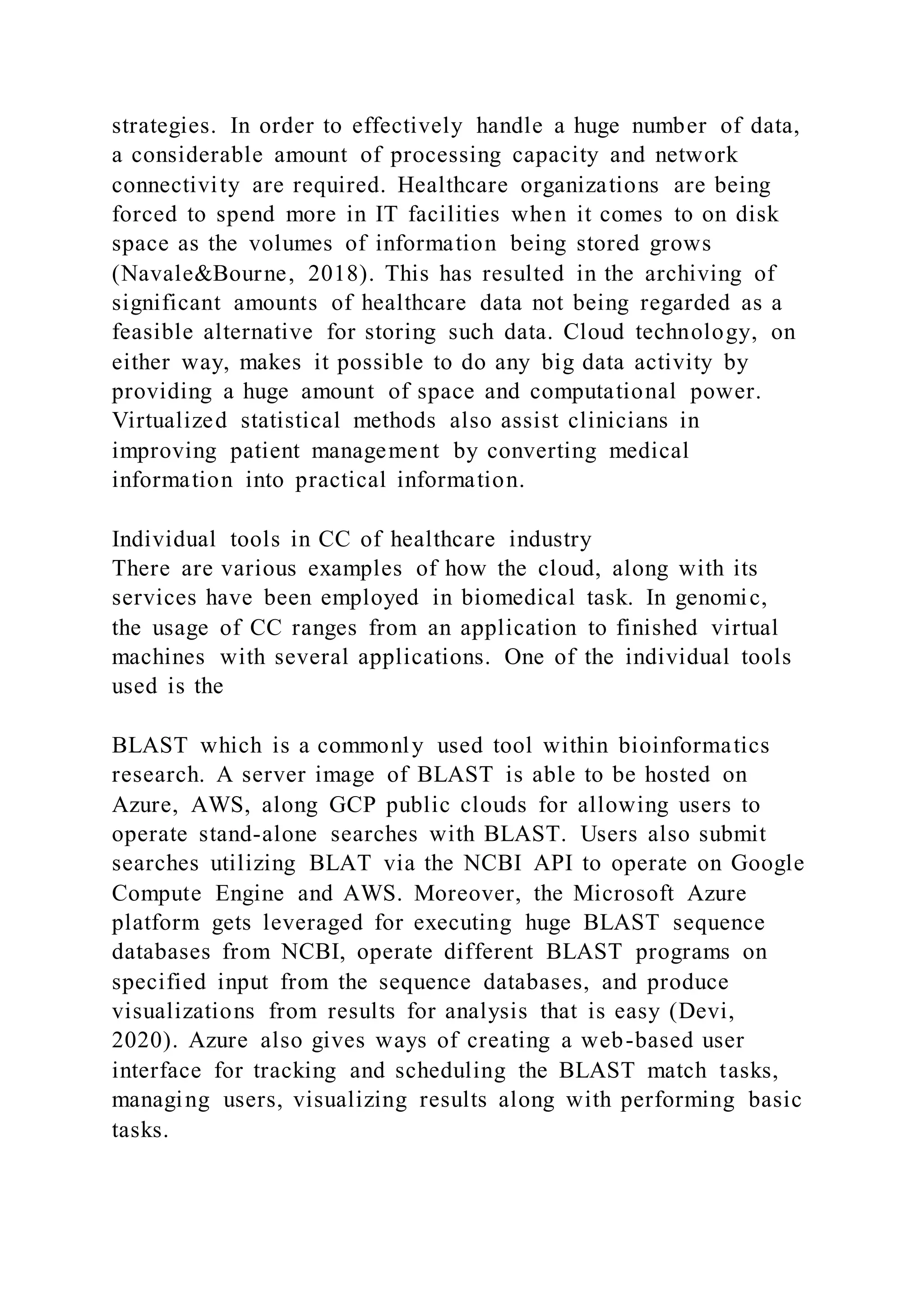 strategies. In order to effectively handle a huge number of data,
a considerable amount of processing capacity and network
connectivity are required. Healthcare organizations are being
forced to spend more in IT facilities when it comes to on disk
space as the volumes of information being stored grows
(Navale&Bourne, 2018). This has resulted in the archiving of
significant amounts of healthcare data not being regarded as a
feasible alternative for storing such data. Cloud technology, on
either way, makes it possible to do any big data activity by
providing a huge amount of space and computational power.
Virtualized statistical methods also assist clinicians in
improving patient management by converting medical
information into practical information.
Individual tools in CC of healthcare industry
There are various examples of how the cloud, along with its
services have been employed in biomedical task. In genomic,
the usage of CC ranges from an application to finished virtual
machines with several applications. One of the individual tools
used is the
BLAST which is a commonly used tool within bioinformatics
research. A server image of BLAST is able to be hosted on
Azure, AWS, along GCP public clouds for allowing users to
operate stand-alone searches with BLAST. Users also submit
searches utilizing BLAT via the NCBI API to operate on Google
Compute Engine and AWS. Moreover, the Microsoft Azure
platform gets leveraged for executing huge BLAST sequence
databases from NCBI, operate different BLAST programs on
specified input from the sequence databases, and produce
visualizations from results for analysis that is easy (Devi,
2020). Azure also gives ways of creating a web-based user
interface for tracking and scheduling the BLAST match tasks,
managing users, visualizing results along with performing basic
tasks.
 