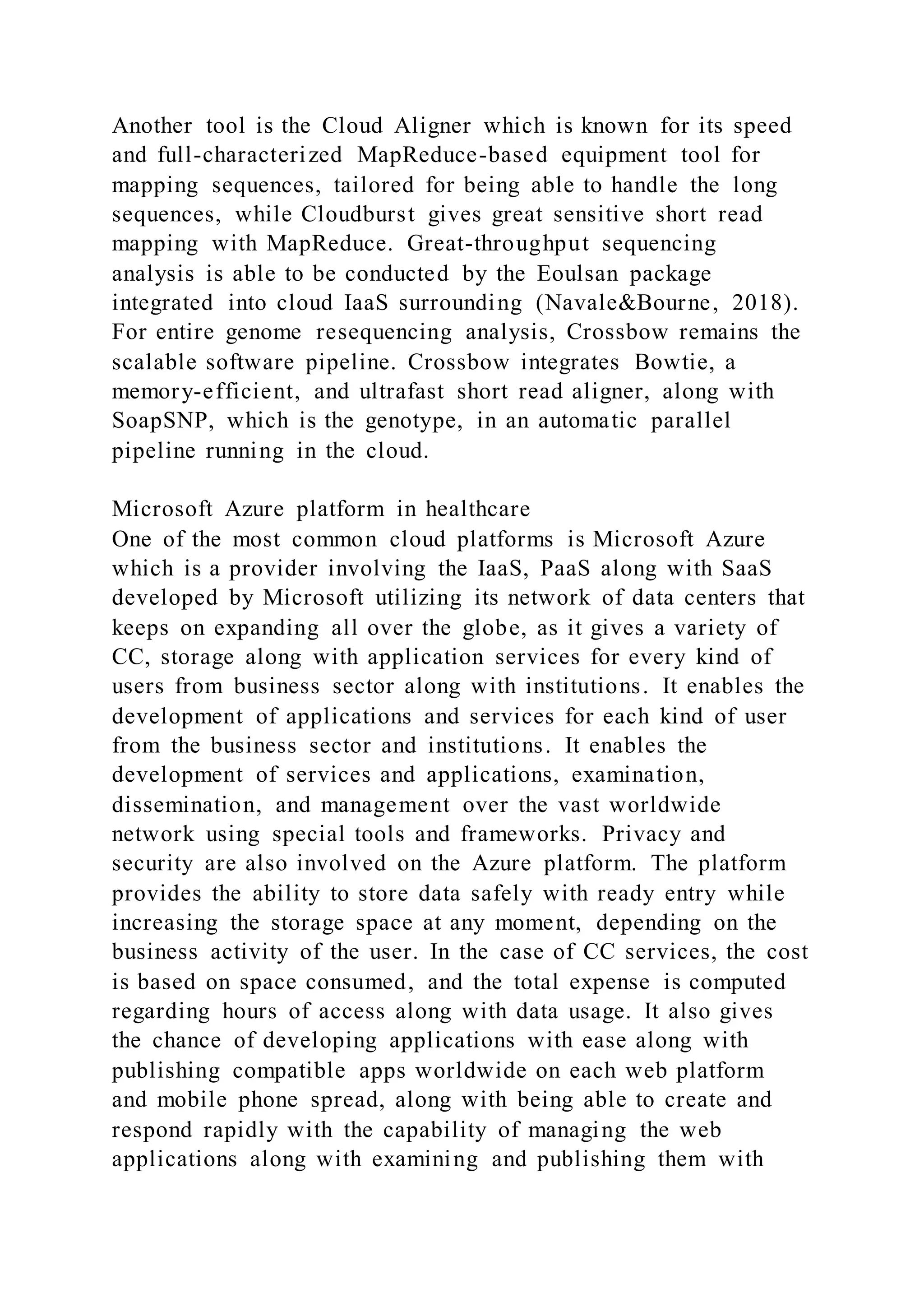Another tool is the Cloud Aligner which is known for its speed
and full-characterized MapReduce-based equipment tool for
mapping sequences, tailored for being able to handle the long
sequences, while Cloudburst gives great sensitive short read
mapping with MapReduce. Great-throughput sequencing
analysis is able to be conducted by the Eoulsan package
integrated into cloud IaaS surrounding (Navale&Bourne, 2018).
For entire genome resequencing analysis, Crossbow remains the
scalable software pipeline. Crossbow integrates Bowtie, a
memory-efficient, and ultrafast short read aligner, along with
SoapSNP, which is the genotype, in an automatic parallel
pipeline running in the cloud.
Microsoft Azure platform in healthcare
One of the most common cloud platforms is Microsoft Azure
which is a provider involving the IaaS, PaaS along with SaaS
developed by Microsoft utilizing its network of data centers that
keeps on expanding all over the globe, as it gives a variety of
CC, storage along with application services for every kind of
users from business sector along with institutions. It enables the
development of applications and services for each kind of user
from the business sector and institutions. It enables the
development of services and applications, examination,
dissemination, and management over the vast worldwide
network using special tools and frameworks. Privacy and
security are also involved on the Azure platform. The platform
provides the ability to store data safely with ready entry while
increasing the storage space at any moment, depending on the
business activity of the user. In the case of CC services, the cost
is based on space consumed, and the total expense is computed
regarding hours of access along with data usage. It also gives
the chance of developing applications with ease along with
publishing compatible apps worldwide on each web platform
and mobile phone spread, along with being able to create and
respond rapidly with the capability of managing the web
applications along with examining and publishing them with
 
