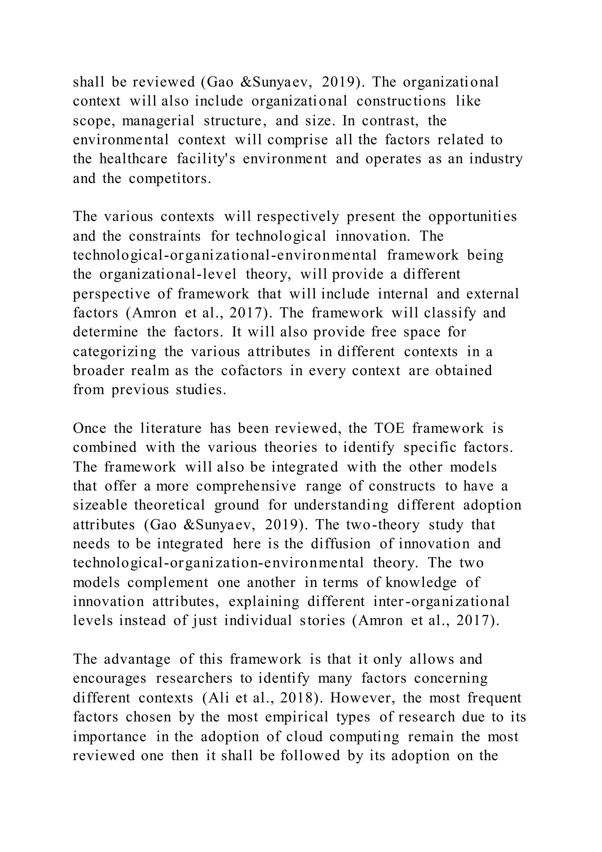 shall be reviewed (Gao &Sunyaev, 2019). The organizational
context will also include organizational constructions like
scope, managerial structure, and size. In contrast, the
environmental context will comprise all the factors related to
the healthcare facility's environment and operates as an industry
and the competitors.
The various contexts will respectively present the opportunities
and the constraints for technological innovation. The
technological-organizational-environmental framework being
the organizational-level theory, will provide a different
perspective of framework that will include internal and external
factors (Amron et al., 2017). The framework will classify and
determine the factors. It will also provide free space for
categorizing the various attributes in different contexts in a
broader realm as the cofactors in every context are obtained
from previous studies.
Once the literature has been reviewed, the TOE framework is
combined with the various theories to identify specific factors.
The framework will also be integrated with the other models
that offer a more comprehensive range of constructs to have a
sizeable theoretical ground for understanding different adoption
attributes (Gao &Sunyaev, 2019). The two-theory study that
needs to be integrated here is the diffusion of innovation and
technological-organization-environmental theory. The two
models complement one another in terms of knowledge of
innovation attributes, explaining different inter-organizational
levels instead of just individual stories (Amron et al., 2017).
The advantage of this framework is that it only allows and
encourages researchers to identify many factors concerning
different contexts (Ali et al., 2018). However, the most frequent
factors chosen by the most empirical types of research due to its
importance in the adoption of cloud computing remain the most
reviewed one then it shall be followed by its adoption on the
 