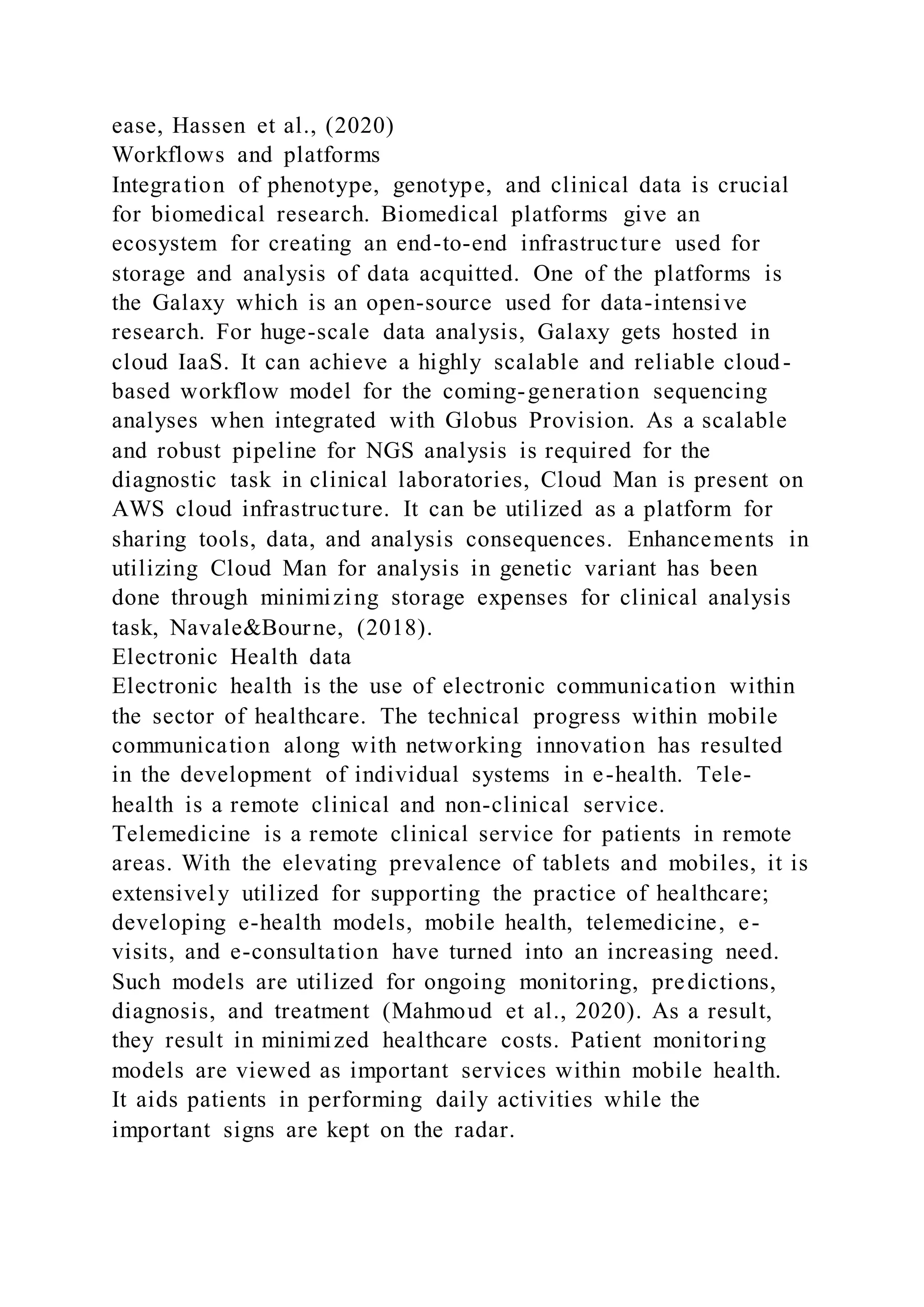 ease, Hassen et al., (2020)
Workflows and platforms
Integration of phenotype, genotype, and clinical data is crucial
for biomedical research. Biomedical platforms give an
ecosystem for creating an end-to-end infrastructure used for
storage and analysis of data acquitted. One of the platforms is
the Galaxy which is an open-source used for data-intensive
research. For huge-scale data analysis, Galaxy gets hosted in
cloud IaaS. It can achieve a highly scalable and reliable cloud-
based workflow model for the coming-generation sequencing
analyses when integrated with Globus Provision. As a scalable
and robust pipeline for NGS analysis is required for the
diagnostic task in clinical laboratories, Cloud Man is present on
AWS cloud infrastructure. It can be utilized as a platform for
sharing tools, data, and analysis consequences. Enhancements in
utilizing Cloud Man for analysis in genetic variant has been
done through minimizing storage expenses for clinical analysis
task, Navale&Bourne, (2018).
Electronic Health data
Electronic health is the use of electronic communication within
the sector of healthcare. The technical progress within mobile
communication along with networking innovation has resulted
in the development of individual systems in e-health. Tele-
health is a remote clinical and non-clinical service.
Telemedicine is a remote clinical service for patients in remote
areas. With the elevating prevalence of tablets and mobiles, it is
extensively utilized for supporting the practice of healthcare;
developing e-health models, mobile health, telemedicine, e-
visits, and e-consultation have turned into an increasing need.
Such models are utilized for ongoing monitoring, predictions,
diagnosis, and treatment (Mahmoud et al., 2020). As a result,
they result in minimized healthcare costs. Patient monitoring
models are viewed as important services within mobile health.
It aids patients in performing daily activities while the
important signs are kept on the radar.
 