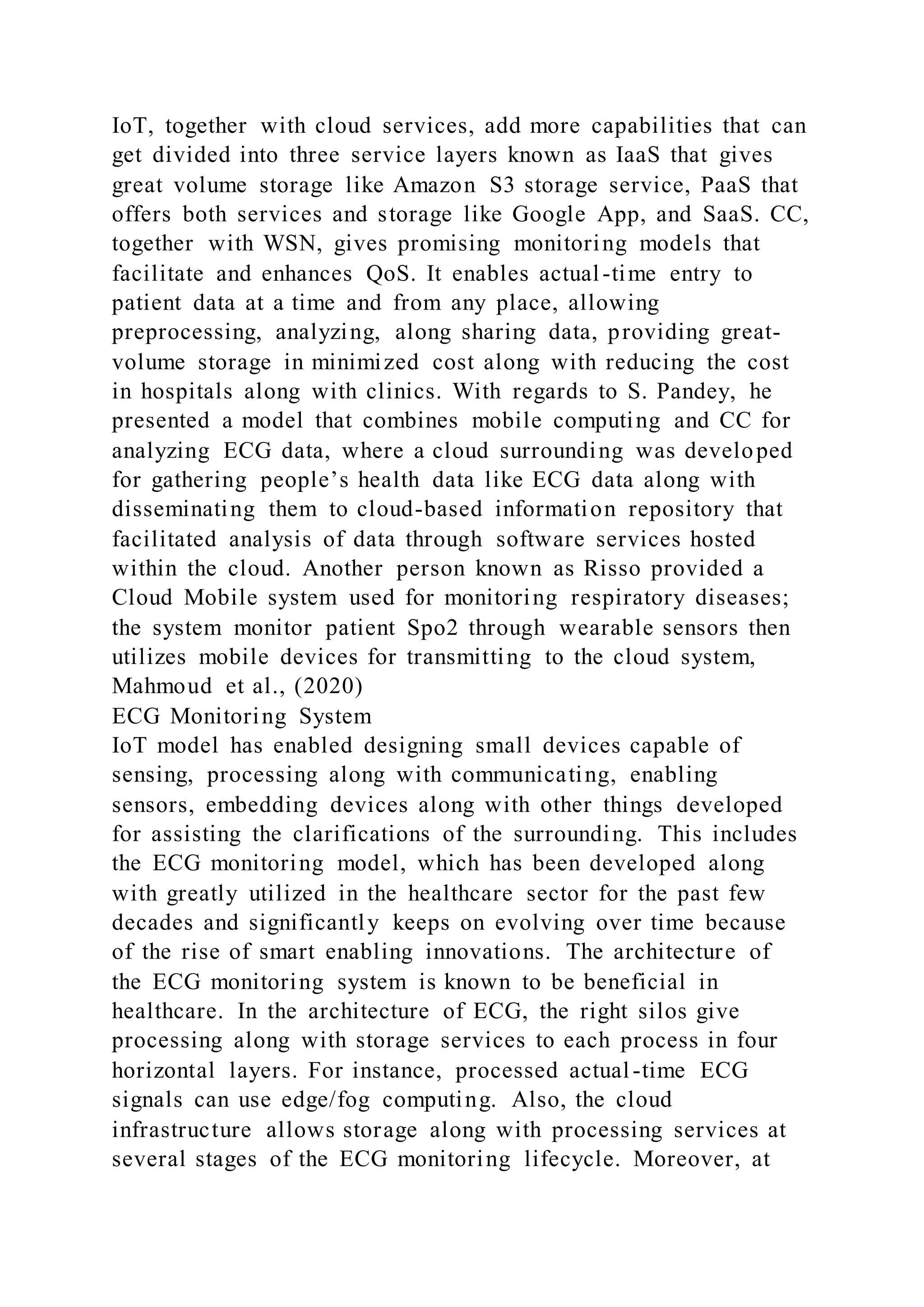 IoT, together with cloud services, add more capabilities that can
get divided into three service layers known as IaaS that gives
great volume storage like Amazon S3 storage service, PaaS that
offers both services and storage like Google App, and SaaS. CC,
together with WSN, gives promising monitoring models that
facilitate and enhances QoS. It enables actual-time entry to
patient data at a time and from any place, allowing
preprocessing, analyzing, along sharing data, providing great-
volume storage in minimized cost along with reducing the cost
in hospitals along with clinics. With regards to S. Pandey, he
presented a model that combines mobile computing and CC for
analyzing ECG data, where a cloud surrounding was developed
for gathering people’s health data like ECG data along with
disseminating them to cloud-based information repository that
facilitated analysis of data through software services hosted
within the cloud. Another person known as Risso provided a
Cloud Mobile system used for monitoring respiratory diseases;
the system monitor patient Spo2 through wearable sensors then
utilizes mobile devices for transmitting to the cloud system,
Mahmoud et al., (2020)
ECG Monitoring System
IoT model has enabled designing small devices capable of
sensing, processing along with communicating, enabling
sensors, embedding devices along with other things developed
for assisting the clarifications of the surrounding. This includes
the ECG monitoring model, which has been developed along
with greatly utilized in the healthcare sector for the past few
decades and significantly keeps on evolving over time because
of the rise of smart enabling innovations. The architecture of
the ECG monitoring system is known to be beneficial in
healthcare. In the architecture of ECG, the right silos give
processing along with storage services to each process in four
horizontal layers. For instance, processed actual-time ECG
signals can use edge/fog computing. Also, the cloud
infrastructure allows storage along with processing services at
several stages of the ECG monitoring lifecycle. Moreover, at
 