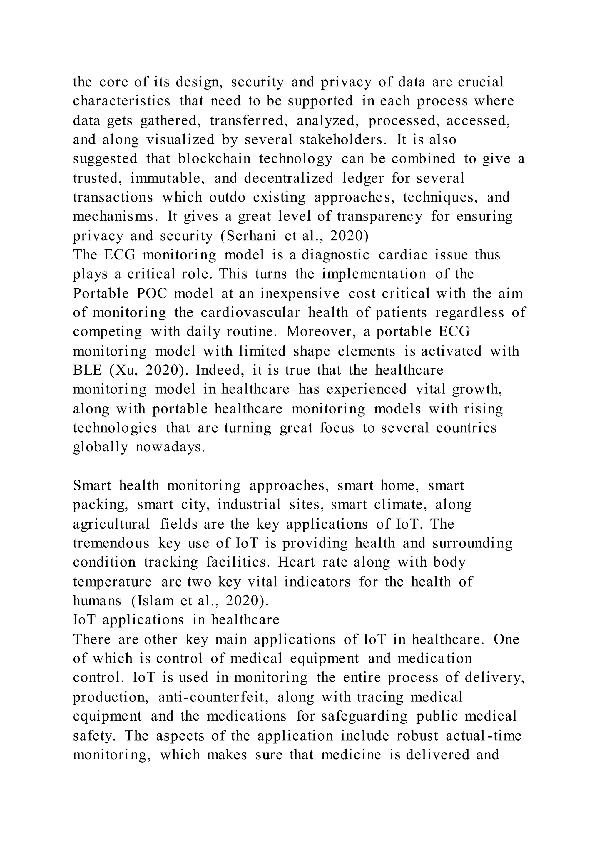 the core of its design, security and privacy of data are crucial
characteristics that need to be supported in each process where
data gets gathered, transferred, analyzed, processed, accessed,
and along visualized by several stakeholders. It is also
suggested that blockchain technology can be combined to give a
trusted, immutable, and decentralized ledger for several
transactions which outdo existing approaches, techniques, and
mechanisms. It gives a great level of transparency for ensuring
privacy and security (Serhani et al., 2020)
The ECG monitoring model is a diagnostic cardiac issue thus
plays a critical role. This turns the implementation of the
Portable POC model at an inexpensive cost critical with the aim
of monitoring the cardiovascular health of patients regardless of
competing with daily routine. Moreover, a portable ECG
monitoring model with limited shape elements is activated with
BLE (Xu, 2020). Indeed, it is true that the healthcare
monitoring model in healthcare has experienced vital growth,
along with portable healthcare monitoring models with rising
technologies that are turning great focus to several countries
globally nowadays.
Smart health monitoring approaches, smart home, smart
packing, smart city, industrial sites, smart climate, along
agricultural fields are the key applications of IoT. The
tremendous key use of IoT is providing health and surrounding
condition tracking facilities. Heart rate along with body
temperature are two key vital indicators for the health of
humans (Islam et al., 2020).
IoT applications in healthcare
There are other key main applications of IoT in healthcare. One
of which is control of medical equipment and medication
control. IoT is used in monitoring the entire process of delivery,
production, anti-counterfeit, along with tracing medical
equipment and the medications for safeguarding public medical
safety. The aspects of the application include robust actual -time
monitoring, which makes sure that medicine is delivered and
 