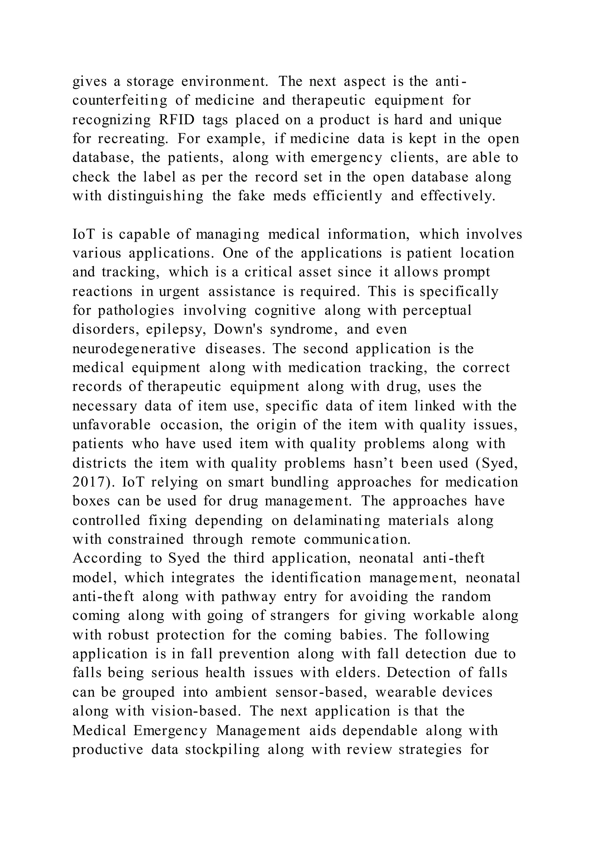 gives a storage environment. The next aspect is the anti -
counterfeiting of medicine and therapeutic equipment for
recognizing RFID tags placed on a product is hard and unique
for recreating. For example, if medicine data is kept in the open
database, the patients, along with emergency clients, are able to
check the label as per the record set in the open database along
with distinguishing the fake meds efficiently and effectively.
IoT is capable of managing medical information, which involves
various applications. One of the applications is patient location
and tracking, which is a critical asset since it allows prompt
reactions in urgent assistance is required. This is specifically
for pathologies involving cognitive along with perceptual
disorders, epilepsy, Down's syndrome, and even
neurodegenerative diseases. The second application is the
medical equipment along with medication tracking, the correct
records of therapeutic equipment along with drug, uses the
necessary data of item use, specific data of item linked with the
unfavorable occasion, the origin of the item with quality issues,
patients who have used item with quality problems along with
districts the item with quality problems hasn’t been used (Syed,
2017). IoT relying on smart bundling approaches for medication
boxes can be used for drug management. The approaches have
controlled fixing depending on delaminating materials along
with constrained through remote communication.
According to Syed the third application, neonatal anti-theft
model, which integrates the identification management, neonatal
anti-theft along with pathway entry for avoiding the random
coming along with going of strangers for giving workable along
with robust protection for the coming babies. The following
application is in fall prevention along with fall detection due to
falls being serious health issues with elders. Detection of falls
can be grouped into ambient sensor-based, wearable devices
along with vision-based. The next application is that the
Medical Emergency Management aids dependable along with
productive data stockpiling along with review strategies for
 