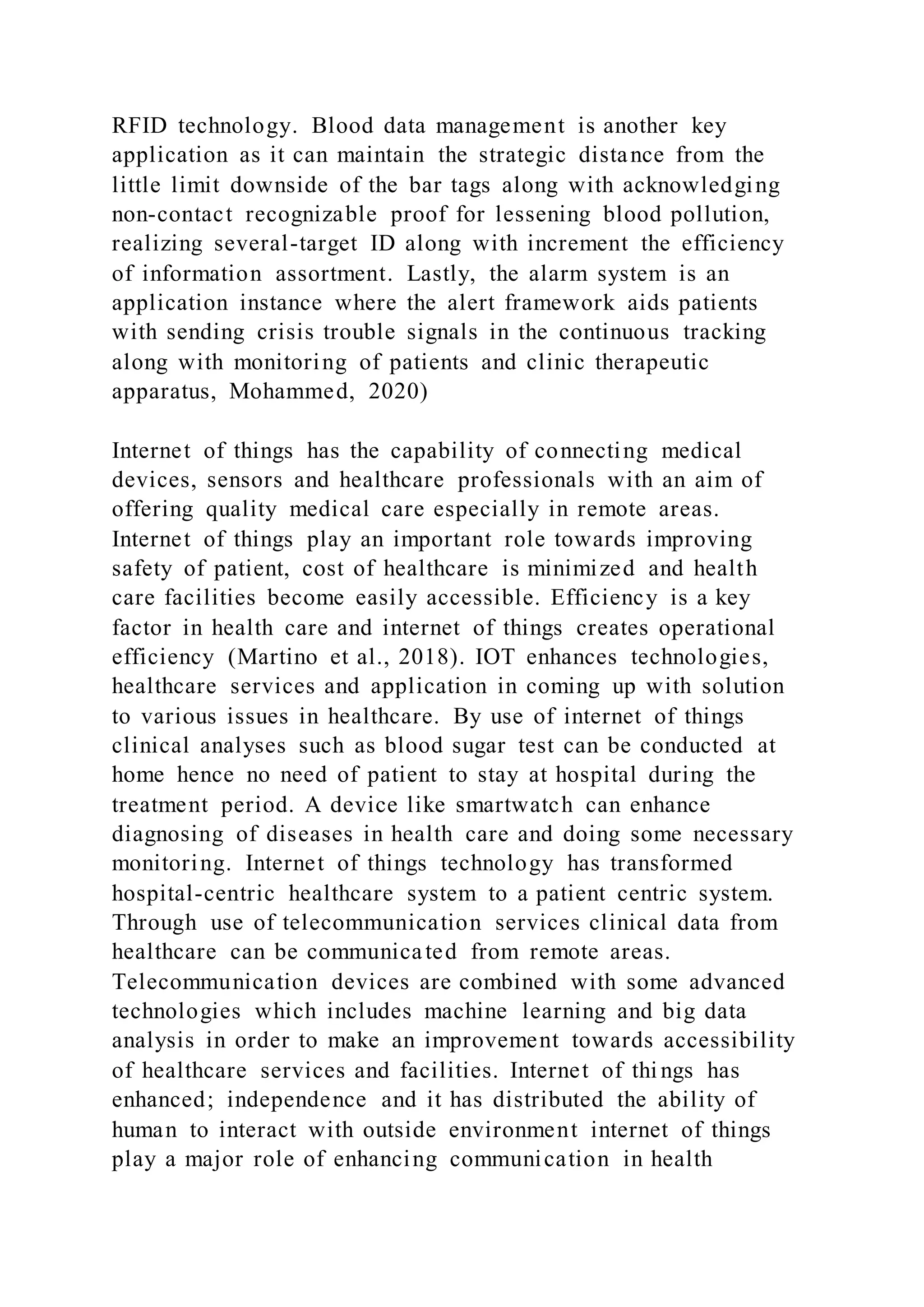 RFID technology. Blood data management is another key
application as it can maintain the strategic distance from the
little limit downside of the bar tags along with acknowledging
non-contact recognizable proof for lessening blood pollution,
realizing several-target ID along with increment the efficiency
of information assortment. Lastly, the alarm system is an
application instance where the alert framework aids patients
with sending crisis trouble signals in the continuous tracking
along with monitoring of patients and clinic therapeutic
apparatus, Mohammed, 2020)
Internet of things has the capability of connecting medical
devices, sensors and healthcare professionals with an aim of
offering quality medical care especially in remote areas.
Internet of things play an important role towards improving
safety of patient, cost of healthcare is minimized and health
care facilities become easily accessible. Efficiency is a key
factor in health care and internet of things creates operational
efficiency (Martino et al., 2018). IOT enhances technologies,
healthcare services and application in coming up with solution
to various issues in healthcare. By use of internet of things
clinical analyses such as blood sugar test can be conducted at
home hence no need of patient to stay at hospital during the
treatment period. A device like smartwatch can enhance
diagnosing of diseases in health care and doing some necessary
monitoring. Internet of things technology has transformed
hospital-centric healthcare system to a patient centric system.
Through use of telecommunication services clinical data from
healthcare can be communicated from remote areas.
Telecommunication devices are combined with some advanced
technologies which includes machine learning and big data
analysis in order to make an improvement towards accessibility
of healthcare services and facilities. Internet of thi ngs has
enhanced; independence and it has distributed the ability of
human to interact with outside environment internet of things
play a major role of enhancing communication in health
 