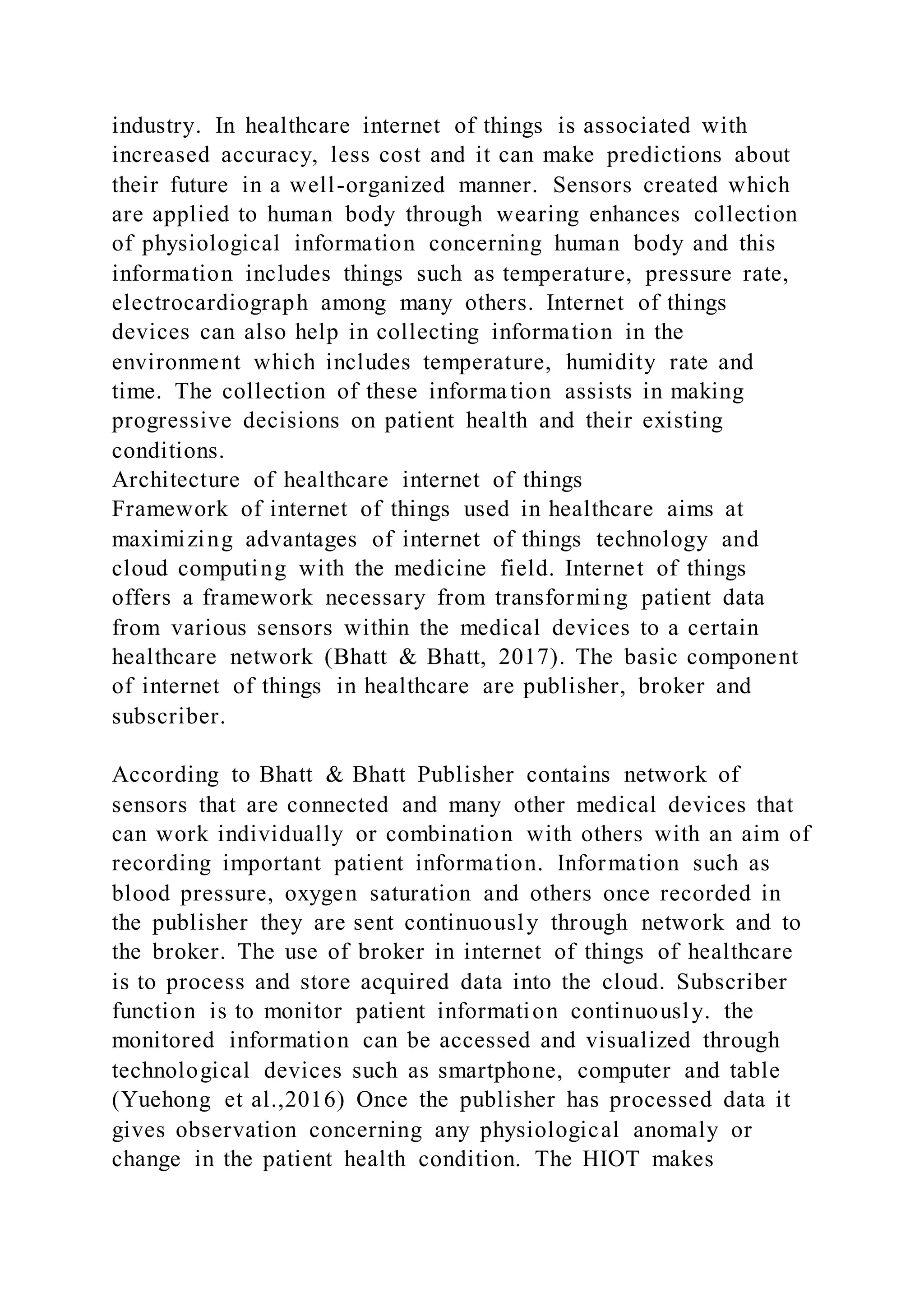 industry. In healthcare internet of things is associated with
increased accuracy, less cost and it can make predictions about
their future in a well-organized manner. Sensors created which
are applied to human body through wearing enhances collection
of physiological information concerning human body and this
information includes things such as temperature, pressure rate,
electrocardiograph among many others. Internet of things
devices can also help in collecting information in the
environment which includes temperature, humidity rate and
time. The collection of these informa tion assists in making
progressive decisions on patient health and their existing
conditions.
Architecture of healthcare internet of things
Framework of internet of things used in healthcare aims at
maximizing advantages of internet of things technology and
cloud computing with the medicine field. Internet of things
offers a framework necessary from transforming patient data
from various sensors within the medical devices to a certain
healthcare network (Bhatt & Bhatt, 2017). The basic component
of internet of things in healthcare are publisher, broker and
subscriber.
According to Bhatt & Bhatt Publisher contains network of
sensors that are connected and many other medical devices that
can work individually or combination with others with an aim of
recording important patient information. Information such as
blood pressure, oxygen saturation and others once recorded in
the publisher they are sent continuously through network and to
the broker. The use of broker in internet of things of healthcare
is to process and store acquired data into the cloud. Subscriber
function is to monitor patient information continuously. the
monitored information can be accessed and visualized through
technological devices such as smartphone, computer and table
(Yuehong et al.,2016) Once the publisher has processed data it
gives observation concerning any physiological anomaly or
change in the patient health condition. The HIOT makes
 