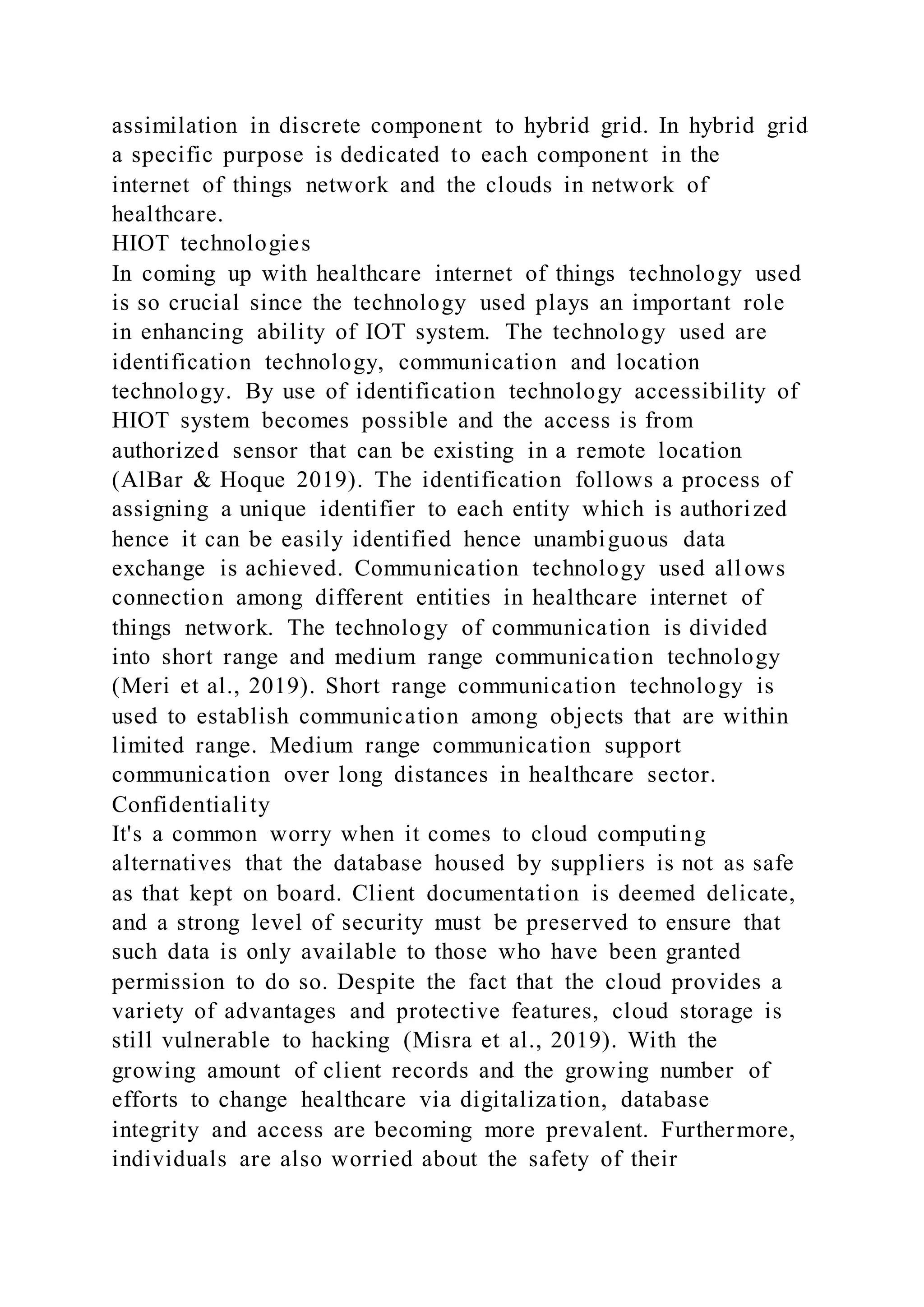 assimilation in discrete component to hybrid grid. In hybrid grid
a specific purpose is dedicated to each component in the
internet of things network and the clouds in network of
healthcare.
HIOT technologies
In coming up with healthcare internet of things technology used
is so crucial since the technology used plays an important role
in enhancing ability of IOT system. The technology used are
identification technology, communication and location
technology. By use of identification technology accessibility of
HIOT system becomes possible and the access is from
authorized sensor that can be existing in a remote location
(AlBar & Hoque 2019). The identification follows a process of
assigning a unique identifier to each entity which is authorized
hence it can be easily identified hence unambiguous data
exchange is achieved. Communication technology used allows
connection among different entities in healthcare internet of
things network. The technology of communication is divided
into short range and medium range communication technology
(Meri et al., 2019). Short range communication technology is
used to establish communication among objects that are within
limited range. Medium range communication support
communication over long distances in healthcare sector.
Confidentiality
It's a common worry when it comes to cloud computing
alternatives that the database housed by suppliers is not as safe
as that kept on board. Client documentation is deemed delicate,
and a strong level of security must be preserved to ensure that
such data is only available to those who have been granted
permission to do so. Despite the fact that the cloud provides a
variety of advantages and protective features, cloud storage is
still vulnerable to hacking (Misra et al., 2019). With the
growing amount of client records and the growing number of
efforts to change healthcare via digitalization, database
integrity and access are becoming more prevalent. Furthermore,
individuals are also worried about the safety of their
 
