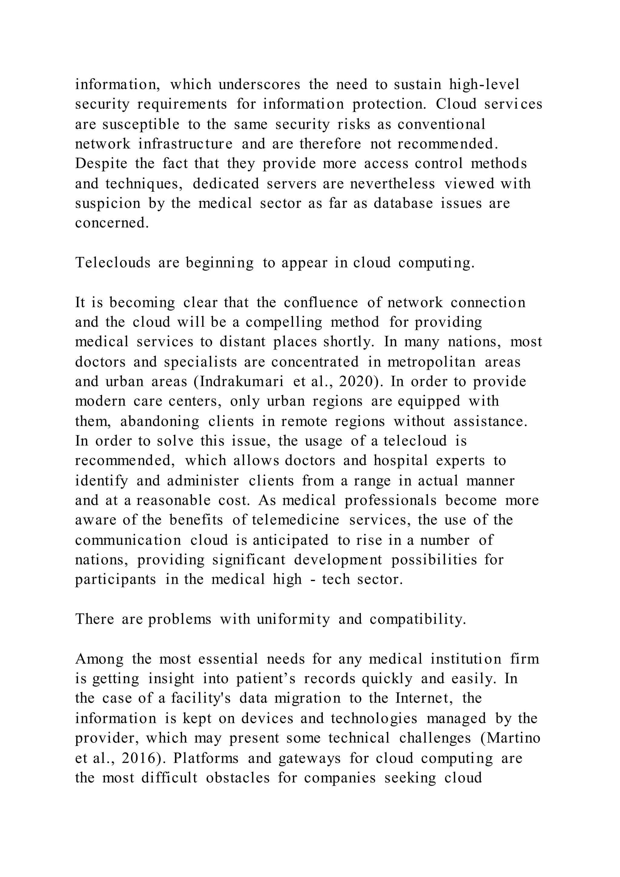 information, which underscores the need to sustain high-level
security requirements for information protection. Cloud servi ces
are susceptible to the same security risks as conventional
network infrastructure and are therefore not recommended.
Despite the fact that they provide more access control methods
and techniques, dedicated servers are nevertheless viewed with
suspicion by the medical sector as far as database issues are
concerned.
Teleclouds are beginning to appear in cloud computing.
It is becoming clear that the confluence of network connection
and the cloud will be a compelling method for providing
medical services to distant places shortly. In many nations, most
doctors and specialists are concentrated in metropolitan areas
and urban areas (Indrakumari et al., 2020). In order to provide
modern care centers, only urban regions are equipped with
them, abandoning clients in remote regions without assistance.
In order to solve this issue, the usage of a telecloud is
recommended, which allows doctors and hospital experts to
identify and administer clients from a range in actual manner
and at a reasonable cost. As medical professionals become more
aware of the benefits of telemedicine services, the use of the
communication cloud is anticipated to rise in a number of
nations, providing significant development possibilities for
participants in the medical high - tech sector.
There are problems with uniformity and compatibility.
Among the most essential needs for any medical institution firm
is getting insight into patient’s records quickly and easily. In
the case of a facility's data migration to the Internet, the
information is kept on devices and technologies managed by the
provider, which may present some technical challenges (Martino
et al., 2016). Platforms and gateways for cloud computing are
the most difficult obstacles for companies seeking cloud
 